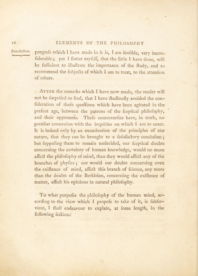 progrefs which I have made In it Is, I am fenfible, very incoil- fiderable ; yet I flatter myfelf, that the little I have done, will be fulTicient to illuftrate the importance of the ftudy, and to recommend the fubjedts of which 1 am to treat, to the attention of others. \ After the remarks which I have now made, the reader will not be furprifed to find, that I have fludloufly avoided the con- fideratlon of thofe queftlons which have been agitated in the prefent age, between the patrons of the fceptical philofophy, and their opponents. Thefe controverfies have, in truth, no peculiar connexion with the inquiries on which I am' to enter. It is indeed only by an examination of the principles of our nature, that they can be brought to a fatisfadtory conclufion ; but fuppofing them to remain undecided, our fceptical doubts concerning the certainty of human knowledge, would no more afFedf the philofophy of mind, than they would affedl any of the branches of phyfics ; nor would our doubts concerning even the exlftence of mind, aflfedt this branch of fcience, any more than the doubts of the Berkleian, concerning the exiftence of matter, aflfedl his opinions in natural philofophy. To what purpofes the philofophy of the human mind, ac- cording to the view which I propofe to take of it. Is fubfer- vient, I (liall endeavour to explain, at fome length, in the following fedtion« > IntroduiSlion. \|| I 1^ ■—>IM— f