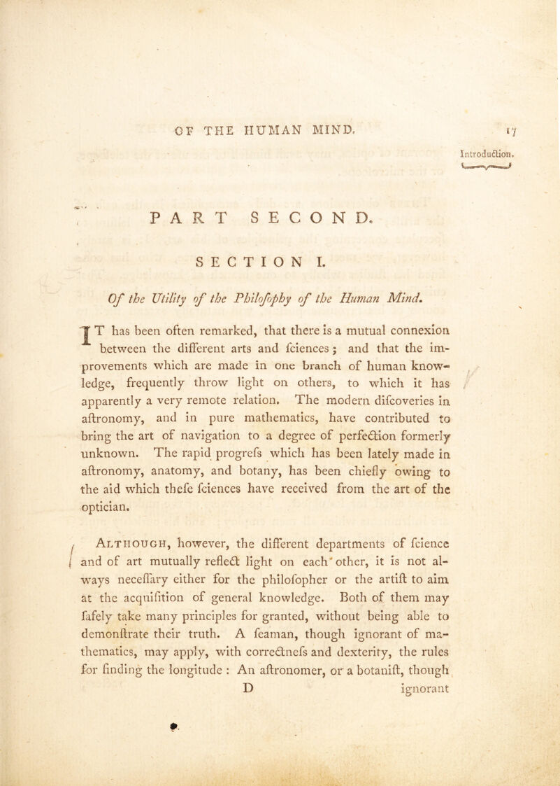 introdudion* PART SECOND. SECTION I. Of the Utility of the Philofophy of the Human Mind, T has been often remarked, that there is a mutual connexion between the different arts and fciences ; and that the im- provements which are made in one branch of human know- ledge, frequently throw light on others, to which it has / apparently a very remote relation. The modern difcoveries in aftronomy, and in pure mathematics, have contributed to bring the art of navigation to a degree of perfection formerly unknown. The rapid progrefs which has been lately made in aftronomy, anatomy, and botany, has been chiefly owing to the aid which thefe fciences have received from the art of the optician. Although, however, the different departments of fciencc and of art mutually refleCl light on each'other, it is not al- ways neceffary either for the philofopher or the artift to aim at the acqulfitlon of general knowledge. Both of them may fafely take many principles for granted, without being able to demonftrate their truth. A feaman, though ignorant of ma- thematics, may apply, with correCtnefs and dexterity, the rules for finding the longitude : An aftronomer, or a botanift, though^ D ignorant #-