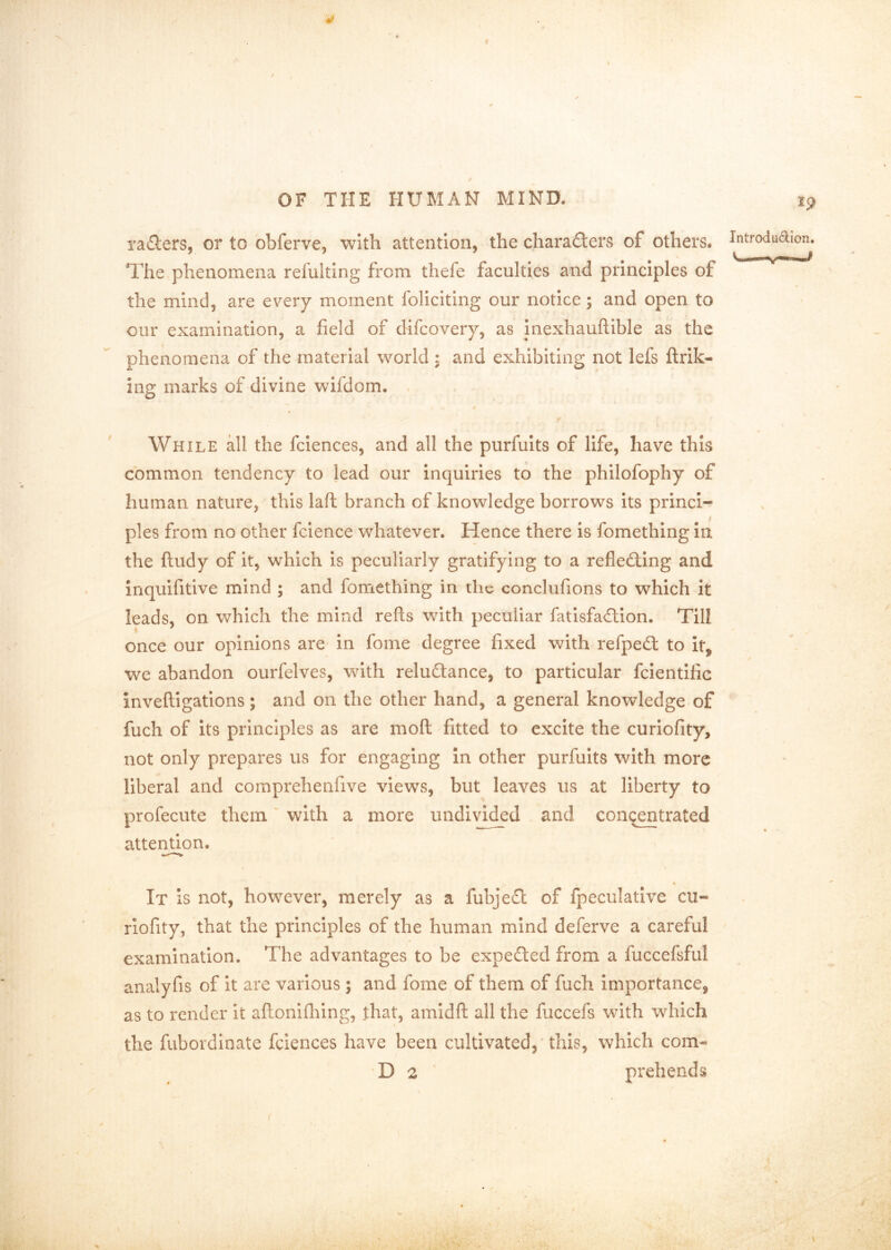 rapiers, or to obferve, with attention, the characters of others. Introdudion The phenomena relulting from thefe faculties and principles of the mind, are ev^ery moment foliciting our notice; and open to our examination, a field of difcovery, as inexhauftible as the phenomena of the material world , and exhibiting not lefs ftrik- ing marks of divine wifdom. / While all the fclences, and all the purfults of life, have this common tendency to lead our inquiries to the philofophy of human nature, this laft branch of knowledge borrows its princi- pies from no other fcience whatever. Hence there is fomething in the ftudy of it, which is peculiarly gratifying to a reflecting and inquifitive mind ; and fomething in the conclufions to which it leads, on which the mind refls with peculiar fatisfaClion. Till once our opinions are- in fome degree fixed with refpeCt to it, we abandon ourfelves, with reluCtance, to particular fclentific invefligations ; and on the other hand, a general knowledge of fuch of its principles as are moft fitted to excite the curiofity, not only prepares us for engaging in other purfuits with more liberal and comprehenfive views, but leaves us at liberty to profecute them with a more undivided , and concentrated ' • atten^on. It Is not, however, merely as a fubjeCl of fpeculative cu- riofity, that the principles of the human mind deferve a careful examination. The advantages to be expeCted from a fuccefsful analyfis of it are various ; and fome of them of fuch importance, as to render it aftonifliing, that, amidfl: all the fuccefs with which the fubordinate fcieoces have been cultivated, 'this, which corn- D 2 ' prehends