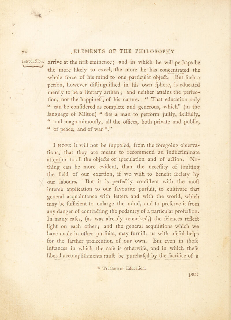 Introduaion. arrive at the firft eminence; and In which he will perhaps be the more likely to excel, the more he has concentrated the whole force of his mind to one particular object. But fuch a perfon, however diftinguifhed in his own fphere, is educated merely to be a literary artifan ; and neither attains the perfec- tion, nor the happineis, of his nature. “ That education only \ can be confidered as complete and generous, which” (in the language of Milton) “ fits a man to perform juflly, fl^ilfully, “ and magnanimoufly, all the offices, both private and public, of peace, and of war I HOPE it will not be fuppofed, from the foregoing obferva- tions, that they are meant to recommend an indifcrinainate attejition to all the objeds of fpeculation and of adion. No- thing can be more evident, than the neceffity of limiting the field of our exertion, if we wifti to benefit fociety by ' our labours. But it Is perfedly confiftent with the moft intenfe application to our favourite purfuit, to cultivate that general acquaintance with letters and with the world,' which may be fufficient to enlarge the mind, and to preferve It from any danger of contrading the pedantry of a particular profeffion. In many cafes, (as was already remarked,) the fciences refled light on each other; and the general acquifitions which we have made in other purfuits, may furnifh us with ufeful helps for the farther profecution of our own. But even in thofe inftances in which the cafe is otherwife, and in which thefe liberal accomplifhments muft be purchaf^ by facrifice of a ^ Tractate of Education. part