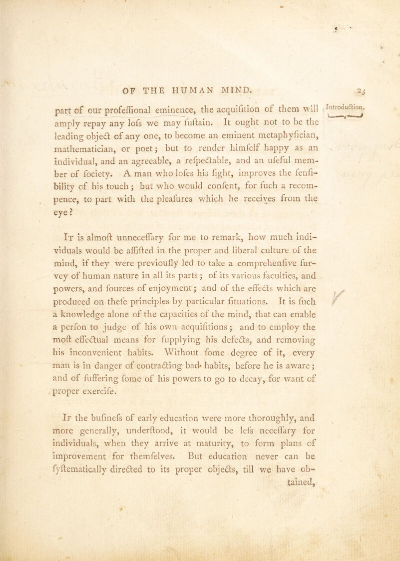 c is »• \ OF THE HUMAN MIND, . 2j part of our profeffional emip^nce, the acquifition of them will l^troduaion amply repay any lofs we may fuftaln. It ought not to be the leading objedt of any one, to become an eminent metaphyfician, mathematician, or poet; but to render himfelf happy as an Individual, and an agreeable, a refpedable, and an ufeful mem- ber of fociety. A man who lofes his fight, improves the fenfi- bility of his touch; but who would confent, for fuch a recom- pence, to part with the pleafures which he receives from the It Is almoft unneceffary for me to remark, hov/ much indi- viduals would be affifted in the proper and liberal culture of the mind, if they were previoufiy led to take a comprehenfive fur- vey of human nature in all its parts ; of its various faculties, and powers, and fources of enjoyment; and of the eff’edts which are produced on thefe principles by particular fituations. It is fuch a knowledge alone of the capacities of the mind, that can enable a perfon to judge of his own acquifitiqns ; and to employ the moft effedtual means for fupplying his defedls, and removing his inconvenient habits. Without, fome degree of it, every man is In danger of contradling bad' habits, before he is aware; and of fullering fome of his powers to go to decay, for want of 'proper exercife. If the bufinefs of early education w-ere more thoroughly, and more generally, underllood, it would be lefs necefl’ary for individuals, when they arrive at maturity, to form plans of improvement for themfelves. But education never can be fyflematically directed to its proper objects, till mvq have ob- tainedj t r % 4