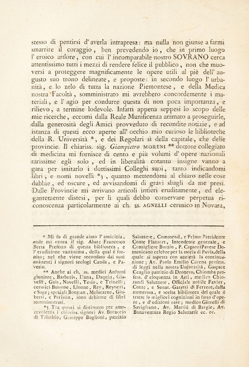 stesso di pentirsi d’ averla intrapresa : ma nulla non giunse a farmi smarrire il coraggio , ben prevedendo io , che in primo luogo l’eroico ardore, con cui l’incomparabile nostro SOVRANO cerca attentissimo tutti i mezzi di rendere felice il pubblico , non che muo- versi a proteggere magnificamente le opere utili al piè dell’ au- gusto suo trono delineate, u proposte: in secondo luogo P urba- nità , e lo zelo di tutta la nazione Piemontese , e della Medica nostra‘Facoltà , somministrato mi avrebbero concordemente i ma- teriali, e P agio per .condurre questa di non poca importanza , e rilievo, a termine lodevole. Infatti appena seppesi Io scopo delle mie ricerche, eccomi dalla Reale Munificenza animato a proseguirle, dalla generosità degli Amici provveduto di recondite notizie, e ad istanza di questi .ecco aperte alP occhio mio curioso le biblioteche della R. Università ^, e dei Regolari si della capitale, che delie provincie. Il chiariss. sig. Giampietro MORENI dottore collegiat© di medicina mi fornisce di cento e più volumi d’opere nazionali rarissime .egli solo , ed in liberalità cotanto insigne vanno a gara per imitarlo i dottissimi Colleghi sgoi, tanto indicandomi libri, e nomi novelli ^3 , quanto mettendómi al chiaro nelle cose dubbie , ed oscure , ed avvisandomi di gravi sbagli da me presi. Dalle Provincie mi arrivano articoli intieri eruditamente, ed ele- gantemente distesi , per li cjuali debbo conservare perpetua ri- .conoscenza particolarmente ai eh, 5S. agnelli-cerusico in Novara, fu di grande aiuto 1’amicizia, onde mi onora il sig. Abate Francesco Berta Prefetto di questa biblioteca , e ]’ erudizione vastissima , della qual è for- nito; nel che viene .secondato dai suoi assistenti i signori teologi Cauda , c Pa- vesi o. ** Anche ai eh. ss. medici Anforni giuniore , .Barbciis, Dana, Daquin, Gia- velli , Gais , Novelli, Tesio , c Trincili; cerusict Bussone , Lionne , Rey, Reyneri, c Sage ; speziali Bonjean , Melacarne, Giu- beni, e Perissin , sono debitore di libri sommi insti ati. *3 Tra questi si distinsero per amo- revolezzi. ì chisriss. signori Av. Bocaccio di Trisobio, Giuieppe Buglioni, patrizio Saluzzc^e, Commend., e Primo Presidente Conte Plazaert, Intendente generale, -c -Consigliere Biuzio , P. CapsoniPavese Do- menicano celebre per la storia di Pavia,della quale si a.spetta con anzictà la continua- zione ; Av. Paolo Emilio Carena profess. .di leggi nella nostra Università, Gaspare Ceaglio patrizio di Droncro, Chiomba pro- fess. d’ eloquenza in Asti, medico Chio- landi Saluzzesc , Officiale nobile Favier, Conte, e Senat.fGaretti dS Ferrere, dalla numerosa^ c scelta biblioteca del quale ò tratte le migliori cognizioni in fatto d’ope- re , e d’ edizioni rare ; medico Giorelli di Savigliano, Av. Mattiù di Bargie, Av. Bonaventura Regio Saluzzefe cc. ec.