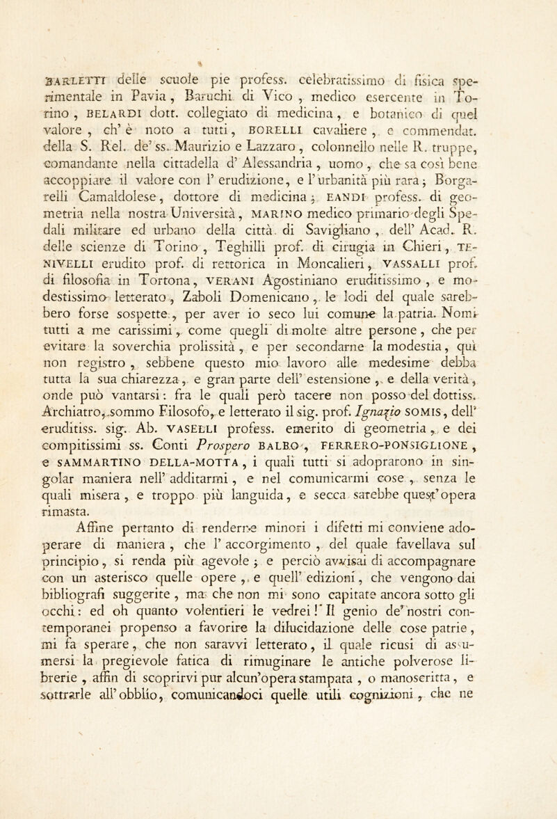 bariletti delie scuole pie profess. celebratissimo eli hsiai spe- rimentale in Pavia , Baruchi. di Vico medico esercente in To- rino , belaRDI dott. collegiato di medicina , e botanico di quel valore, eh’è’ noto a tutti, bcrelli cavaliere,, e commendat. della S. R'eL. de’'ss.. Maurizio e Lazzaro , colonnello nelle R. truppe, comandante nella cittadella d’Alessandria , uomo, che sa cosi bene accoppiare il valore con 1’ erudizione, e Turbanità più rara j Borga- reili Camaldolese, dottore di medicina^, bandi profess. di geo- metria nella nostra^Università, marino medico primario clegli Spe- dali militare ed urbano della città, di Savi^iano ,. dell’ Acad. R. delle scienze di Torino , Teghilli prof, di cirugia in Ghieri, te- NiVELLi erudito prof, di rettorica in Moncalieri, vassalli proh di filosofia in Tortona, verani Agostiniano eruditissimo', e mo- destissimo letterato, Zaboli Domenicanole lodi del quale sareb- bero forse sospette:^ per aver io seco lui comune la.patria. Nomi tutti a me carissimi^ come quegli di.molte altre persone, che per evitare la soverchia prolissità , e per secondarne la modestia, qui non registro , , sebbene questo mio. lavoro alle medesime debba tutta la sua chiarezza,, e gran parte dell’ estensione e della verità, onde può vantarsi: fra le quali però tacere non posse dei dottiss. Archiatro^.sommo Filosofo^.e letterato ilsig. prof. lgna:(io SOMIS, dell’ eruditiss. sig.. Ab. vaselli profess. emerito di geometriae dei compitissimi ss. Conti Prospero balb.o , flrrero-ponsiglione , e sammartinO 'DELLA-MOTTA , i quali tutti'si adoprarono'in sin- goiar maniera nell’'additarmi, e nel comunicarmi cose senza le quali misera,, e troppo, piu languida, e secca, sarebbe quesjt’opera rimasta. Affine pertanto di: renderne minori i difetti mi conviene ado- perare di maniera , che 1’ accorgimento , del quale favellava sul principio, si renda più agevole j e perciò avvisai di accompagnare con un asterisco quelle opere e quell’edizioni, che vengono dai bibliografi suggerite , ma.; che non mi sono capitate ancora sotto gli occhi: ed oh quanto volentieri le vedrei!* II genio de’nostri con- temporanei propenso a favorire la dilucidazione delle cose patrie, mi fa sperareche non saravvi letterato, IL quale ricusi di assu- mersi la pregievole fatica di rimuginare le antiche polverose li- brerie , affin di scoprirvi pur alcun’opera stampata , o manoscritta, e sottrarle all’obblio, comunicandoci quelle, utili cognizioni che ne