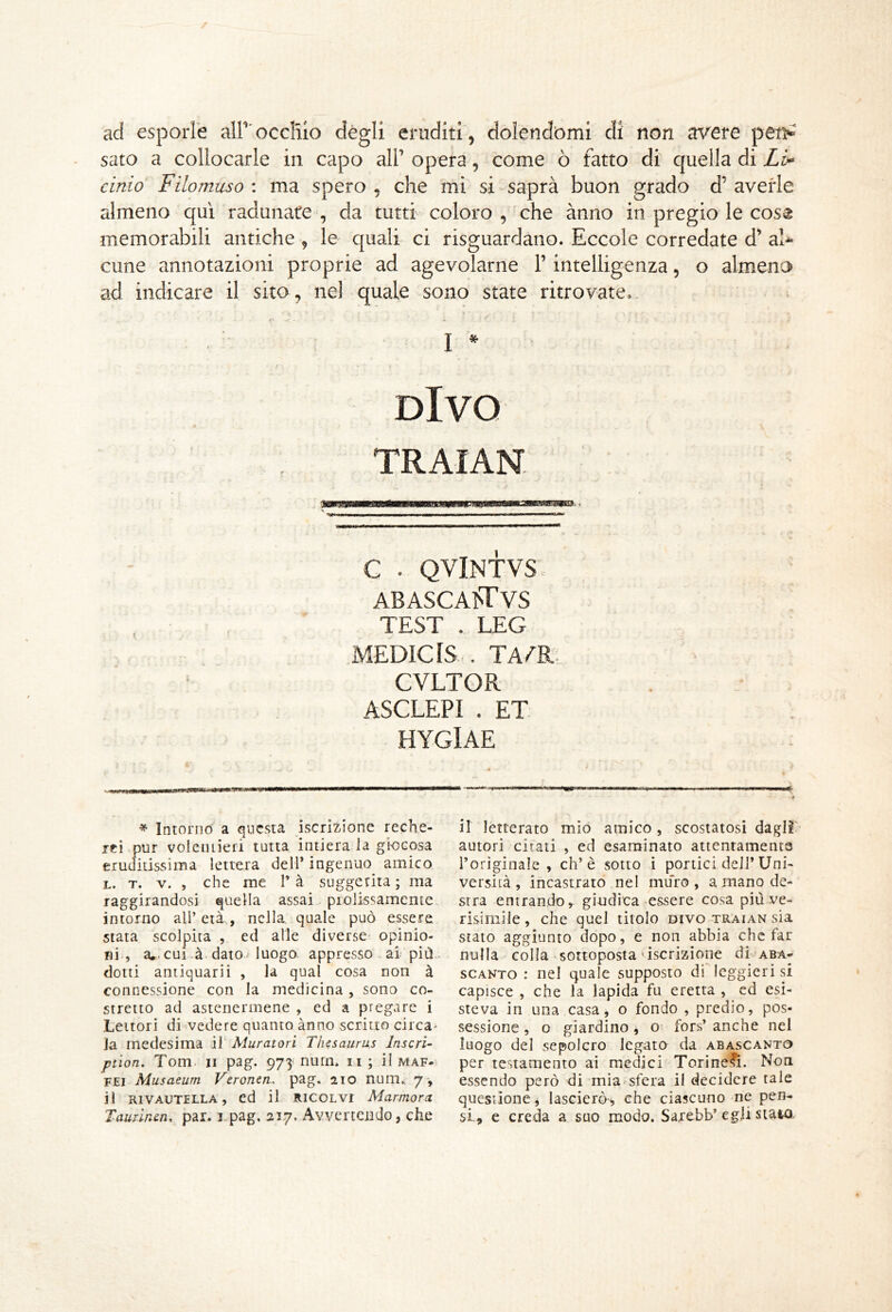 ad esporle airocclilo degli eruditi, dolendòmi di non avere pen^ sato a collocarle in capo all’ opera, come ò fatto di quella di L> cinto Filomuso : ma spero , che mi si saprà buon grado d’ averle almeno qui radunate, da tutti coloro, che anno in pregio le coss memorabili antiche , le quali ci risguardano. Eccole corredate d’ al-^ cune annotazioni proprie ad agevolarne l’intelligenza, o almeno ad indicare il sito, nel quale sono state ritrovate, f ** I * Divo TRAIAN C . QVINTVS ABASCA^TVS TEST . LEG MEDICIS,. TA^R. CVLTGR ASCLEPI . ET. HYGlAE * Intorno a questa iscrizione reche- rfi pur voleiuieri tutta intiera la giocosa eruditissima lettera dell’ ingenuo amico L. T, V. , che me T à suggerita ; ma raggirandosi quella assai prolissamente intorno all’ età, nella quale può essere stata scolpita , ed alle diverse opinio- ni , a*.cui à daioMuogo appresso ai più dotti antiquarii , la qual cosa non à connessione con la medicina, sono co- stretto ad astenermene , ed a pregare i Lettori di vedere quanto anno scritto circa' la medesima il Muratori Thesaurus Inscri- ptìon. Tom. Il pag. 973 nurn. n ; il maf- FEi Musaeum Veronen, pag. 210 num., 7-, il RIVAUTELLA, cd il RICOLVI Marmorei Taurinen. par. i-pag. 217. Avvertendo, che il letterato mio amico, scostatosi dagIT autori citati , ed esaminato attentamente l’originale , eh’è sotto ì portici dell’Uni- versità , incastrato nel muro, a mano de- stra entrando ^ giudica essere cosa più ve- risiinile, che quel titolo divo tr’aian sia stato aggiunto dopo, e non abbia che far nulla colla sottoposta'iscrizione di aba- scanto : nel quale supposto di leggierisi capisce , che la lapida fu eretta , cd esi- steva in una casa, o fondo , predio, pos- sessione , o giardino, o- fors’ anche nel luogo del sepolcro legato da abascanto per testamento ai medici Torinesi. Non essendo però di mia-sfera il decidere tale questione j lascierò, che ciascuno ne pen- si, e creda a suo modo. Sarebb’egli staio.