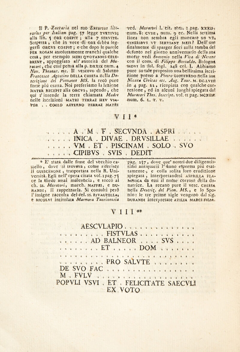 fi P»-^dèi&rtà ntl BMÙ ’EietUnus tiìi» fànut jfU itàliàm pag. legge tviETivsi alla liti. $ ORfe cOERft I alla 7 ^ÉRvm* Sospettai che in vece'•droRfe debba leg- gerfi CRCVS CDEt»it; e che dopo le parole •|>£R RDSAM assolutamente manchi qualche cosa» per esempio Mirti Qvòt’ANNis eÈti- teR£Kt, appoggiato ali'autorità del Mu- mori I che cosi pehsà alla p. ùxkix num. 4 Tkcsdut» uci II vescovo di Salu2,zo Pranèéscó Agòstino bScLA CHIÈSA nella De» scrl^ioné del Piemonte MS, la recò pure forse più esatta. Noi preferiamo la leliicne Matek RECÈPltalia òRCVSi sapendo, che qui s’intende la terra chiamata Madre nelle iscrizioni MAtRì ttèrRaè hev v?a- ìrOR . i COfito aìsterko tèrraè matRx vcd. Muratóri l.'dti tom* t.pag. 'Kura* 8: eviti > num. 9 ect Nella settima linea non sembra egli mancare un vt^ ClHÉklBVS Vt SERVIANT MElS ì DclP USO finalmente di sparger fiori sulla tomba del defunto nel giorno anniversario della sua morte vedi Svettnio nella et di ■N'eroné con il com. dì Filippo Beroaldo^ Bologna ^ADV! in’fol. fogl. ^48 coi. 1. Abbiamo pure su tale proposito una bellissima iscri^ Zione presso a P/crro CioVFRÈDO nella sua NìeaèA Cìvitas etc, Aug. Taur. m. bc.LViii in 4 pag. i2, ricopiata con qualche cor- rezione, ed in alcuni luoghi spiegata dal Muratori Thes, ìnscript^ Voi. II pag.'McXdlT- num. 6. t. t. Ve V M * * b h é *6 h h « À . . . A VM . T* . SÉCV^JDA . ASPRI . . , * . . miCA . DIVA'E . DRVSILLAE . . . . . . . . VM . ET . PISCINAM . SOLO . SVO . . . CIPIBVS . SVIS . DEDIT 6 Ó ^ stata dalle fosse del vecchio ca» stello, dove ‘^sì trovava j come riferisce il GtJilJCÈNONÈ I trasportata nella R. Uni- versità. Egli nelf opera citata voi. i pag.75 ce la diede assai malconcia * e toccò ai eh. ss. Muratorii march. maffiI, e Du- raMdIj il rappezzarla. Si consulti peiÒ r insigne raccolta dci Cel. ss. Rivautella) C RieoLVt intitolata Marmora Tourinensia pag. 2$7, dove que* nostri due diligentls<* simi antiquarii Piànnò espressa più esat- tamente 1 c colla solita loro erUdizionè Spiegata , interpretandosi aSpr^lla ELa- kmiCA da essi il nofne corroso dblla do-^ natrice. La recano pure il vesc. chiesa nella Destri^, del Pièm, MS,, e lo Spo- nio : le tre prime feigle vengono dal sige buRANDi interpretate atiUa marci V I 11 ò ^ « ó i AÈSCVLaPIO ; . . . . . FISTVLAS ........... . . AD BALNEOR .... SVS . . . . . . ET DOM 6 6 'é ^ 6 6 « 6 t *© PRO SALVTE b 4 fc i • i * 6 il i « > » 6 DE SVO FAC M . FVLV POPVLi VSVI . ET . felicitate EX. VOTO •i i i è 4 « 4 4 4 4 » t 4 4 4 4 4 SAECVLÌ