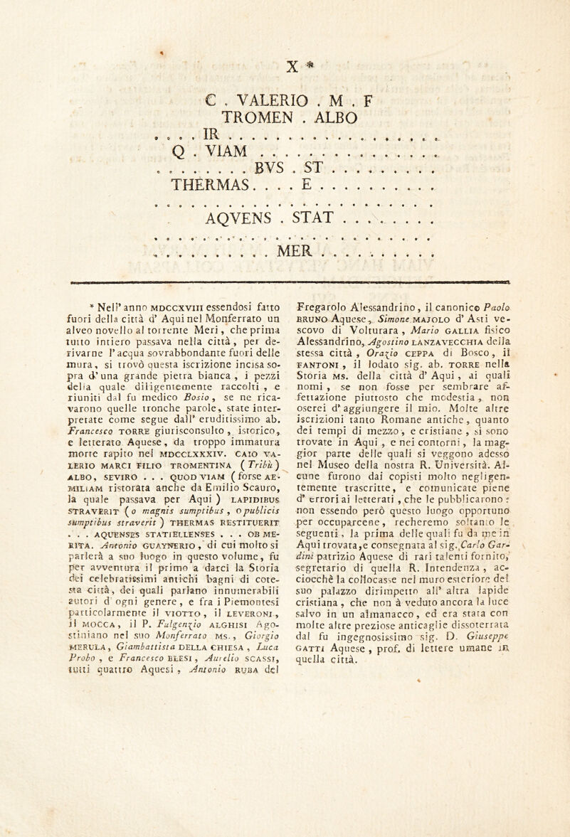 C . VALERIO . M . F TROMEN . ALBO Q . VIAM BVS . ST THERMAS. . . . E . AQVENS . STAT . . ! MER . . I 1^' ■ IMBUII,1,1 1———a. * Nell’ anno mdccxviii essendosi fatto fuori della città d’ Aqui nel Monferrato un alveo novello al torrente Meri, che prima tutto intiero passava nella città, per de- rivarne l’acqua sovrabbondante fuori delle mura, si trovò questa iscrizione incjsa so- pra d’una grande pietra bianca, i pezzi dcba quale diligentemente raccolti , e riuniti dal fu medico Bosio , se ne rica- varono quelle tronche parole, state inter- pretate come segue dall* eruditissimo ab. Francesco TORRE giurisconsulto , isterico, e letterato Aquese, da troppo immatura morrc rapito nei mdcclxxxiv. gaio Va- lerio MARCI FILIO TROMENTINA ( Trìhìl ) ALBO, SEVIRO . . . QUOD VIAM ( forSC AE* MiLiAM ristorata anche da Emilio Scauro, la quale passava per Aqui ) lapidibus straVERit ( 0 maquis sumptìbus , opublicis sumptibus straverìt ) THERMAS RESTITUERIT - . . AQUENSES STATtELLENSES . . . OB ME- RITA. Antonio GUAYNERIO di cui molto si parlerà a suo luogo in questo volume, fu per avventura il primo a darci la Storia dei celebratissimi antichi bagni di cote- sta città, dei quali parlano innumerabili autori d'ogni genere, e fra i Piemontesi particolarmente il Viotto, il leveroni , il MoccA, il P. Fulgen:^io ALGHisi Ago- stiniano nel suo Aionferrato MS. , Giorgio MERULA, Giambattista DELLA CHIESA , Luca Probo, e Francesco 'b'LESi , Aurelio SCASSI, lutti quattro Aquesi ? Antonio ruba del Fregarolo Alessandrino, il canonie© Paolo BRUNo Aque.se, .Smoize.MAjoLO d’Asti ve- scovo di Voi turata , Mario gallia fisico Alessandrino, Agostino Lanzavecchia della stessa città, Orario ceppa di Bosco, il fantoni , il lodato sig. ab. torre nella Storia MS. della città d’ Aqui , ai quali nomi , se non fosse per sembrare af- fettazione piuttosto che modestia , non oserei d’ aggiungere il mio. Molte altre iscrizioni tanto Romane antiche, quanto dei tempi di mezzo*, e cristiane , si sono trovate in Aqui, e nei contorni, la mag- gior parte delle quali si veggono adesso nei Museo della nostra R. Università. Al- cune furono dai copisti molto negligen- temente trascritte, e comunicate piene d’ errori ai letterati ,.che le pubblicarono? non essendo però questo luogo opportuno per occuparcene, recheremo so!ran:o le seguenti , la prima delle quali fu da me in Aqui trovata,e consegnata a! ^ìg.^Carlo Gar-^ dini patrizio Aquese di rari talenti fornito,’ segretario dì quella R. Intendenza , ac- ciocché la collocasse nel muro esteriore del suo palazzo dirimpetto ali’ altra lapide cristiana , che non à veduto ancora la luce salvo in un almanacco, ed era stara con molte altre preziose anticaglie dissoterrata dal fu ingegnosissimo sig. D. Giuseppe GATTI Aquese , prof, di lettere umane m quella città.