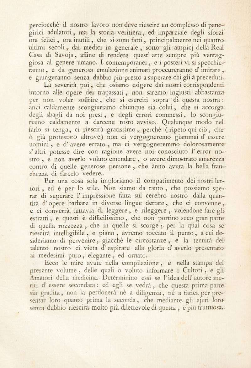 girici adulatori, ma la storia^ veritiera, ed imparziaie degli sforzi ora felici, ora inutili, che si sono fatti, principalmente nei quattro ultimi secoli,-dai medici in generale, sotto’gli auspicj della Reai Gasa di Savoja, affine di rendere quest’ arte sempre più vantag- giosa al genere umano. L contemporanei, e i posteri vi si specchie-^ ranno , e da generosa emulazione animati proccureranno d’imitare ^ e giungeranno senza dubbio più presto a superare chi gli à preceduti. La severità poi, che osiamo esigere dai nostri corrispondenti, intorno alle opere dei trapassati , non saremo ingiusti abbastanza- per non voler soffrire , che si eserciti sopra' di c|uesta nostra anzi caldamente scongiuriamo chiunque sia colui, che si accorga degli sbagli da noi presi , e degli errori commessi, lo scongiu» riamo caldamente a darcene tosto avviso.^ Qualunque modo nel farlo si tenga, ci riescirà gratissimo,. perchè ( ripeto qui ciò, che' ò già protestato altrove) non ci vergogneremo giammai d’ essere- uomini , e d’ avere errato , ma ci vergogneremmo dolorosamente s’ altri potesse dire con ragione avere noi- conosciuto 1’ erro’r no--' stro , e non averlo voluto emendare , o avere dimostrato amarezza contro di quelle generose persone , che ànno avuta la bella fran- chezza di farcelo vedere.,- Per una cosa sola imploriamo, il compatimento dei nostri let- tori , ed è per lo stile. Non siamo' da tanto , che possiamo spe-* rar di superare, l’impressione fatta sul cerebro nostro dalla quan- tità d’opere barbare in diverse lingue dettate, che ci convenne, e ci converrà, tuttavia di leggere, e rileggere , - volendone fare giù estratti, e questi è difficilissimo,, che non portino seco gran parte’ di quella rozzezza , che in quelle-si-scorge per la qual cosa se riescirà intelligibile , e piano , avremo toccato il punto, a cui de- sideriamo'di pervenire, giacché le circostanze,- e la tenuità deh talento nostro ci vieta d’ aspirare alla gloria d’ averlo presentato ai medesimi puro, elegante,- ed ornato. Ecco le mire avute nella compilazione , e nella stampa del presente volume , delle quali ò voluto informare i Cultori , e gli Amatori della medicina. Determinino essi se Tidea dell’autore me- riti d’ essere secondata : ed egli se vedrà , che questa prima parte sia gradita, non la perdonerà nè a diligenza, nè a fatica per pre- sentar loro quanto prima la seconda, che mediante gli ajuti lora senza dubbio riescirà molto più chlettevole di questa , e più fruttuosa.^