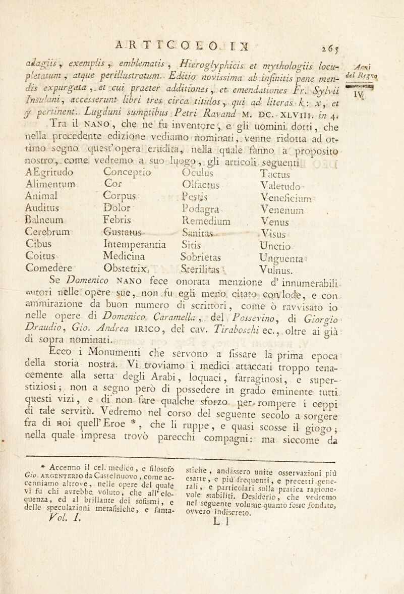 atlagiis , exemplis ^ ernblematis , Hieroglyphicis et my thologiis loca- Jnm pletatuni^ atque penllustrntim.- Editio novissima ab .infinitis pene men- dis expurgata et cui praeter additioneset- einendationes Fr. Sylvii Insù ani ^ accesserwit' liori tres; circa titulos y. qui ad literas-iti x^ et y pcrtinent., Lugduni sumptibus Petri Ravand M. DC.-XLViii.- z« 4^ Tra il NANO , che ne lu inventoree-'gli uomini, ciotti, che nella precedente edizione vediamo nominati,.venne ridotta ad ot- timo segno quest’opera'erudita, nella niinle fànim n nostro,., come. vedremo a • suo luogo , _ gli articoli . seguenti AEgrirado Gonceptio Oculus T a.ctus Alimentum- Gor i-JUdCtlìS Valetiido-’ Animai Gorpus,: Peids V-ene/iciiii Auclitiis Dolor ■ Podagra Venenum Balneum Febris Remedium V enus Cerebrum Gustatus^ Sanitas ^ • Visus Gibus Ifitemperantia Sitis Unctio-- Goitus- Medicina Sobrietas Unguenta Comedere ' ObstetriXi Sterilitas / Vulnus. Se Domenico Nano fece onorata menzione d’ innumerabili' autori nelle; opere-suenon fu egli meno^ citato con lode, e con - ammirazione da buon numero di scrittori, come ò ravvisato io nelle opere di Domenico. Caramella y. dei, Pewey/w, di Giorgio- Draudio, Gio. Andrea iRlco, del cav. Tiraboschi qc. , oìtvQ aigicà*. di sopra nominati.- ° Ecco 1 ^Ndonumenti che servono a fissare la prima egioca della storia nostra. Vi, troviamo i medici - att.iccati troppo tena- cemente alla setta- degli Arabi, loquaci, farraginosi, e super-- stiziosi; non a segno però di possedere in grado eminente tutti, questi VIZI, e di non fare qualche sforzo- per-rompere i cenni di tale servitù Vedremo nel corso del seguente secolo a sorgere fra di noi quell Eroe * , che li ruppe, e quasi scosse il giogo ; nella quale impresa trovò parecchi compagni: ma sic-corae da * Accenno il eeJ;medico, e filosofo G/o. ARGENTERio da Castclnijovo , come ac- cenniamo altrove, nelle opere del quale vi fu chi avrebbe, voluto, che alP elo- quenza, ed al brillante dei sofismi, e delle speculazioni metafisiche, e fanta- To/. I. stiche , andassero unite osservazioni piti csanc, e più-frequenti, e precetti-gene- rali, e particolari sulla pratica ragione- vole stabiliti. Desiderio, che vedremo nel'seguente volume quanto fosse /ondato, ovvero indiscreto, LI