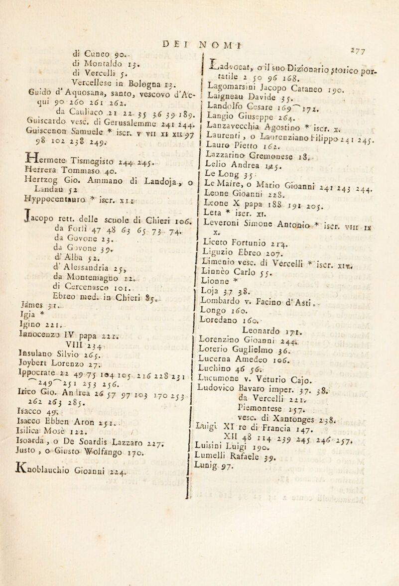 di Cuneo 90,- di Montai do 15. di VcrccJii 5. Vercellese in Bologna 1.3. Guido d'Aquosana, santo^ vescovo d’Ac- t]ui 90-2^0 161 161, da CauliacO .21 22.. 55 3.6^ 59 189. Guiscardo vesc. di Gerusalemme 241 244. Guiscenon Samuele ^ iscr, v vii xì XIÌ07 98 102 238 249. iHermete. Tismegisto 244-245,- Herrera Tommaso 40. Hertzog GIo. Ammano di Landoja., o Landau 52 Hyppocentauro iscr. xn- Jacopo rett. delle scuole di Ghleri io6. da Fori! 47-48 <^3 ^5- 73 . 74. da Govone 23,, da G )vone 3 9,. d* Alba 5 2. d’Alessandria 25; da Montemagno 12,. di Cercenasco loi. Ebreo med,-ia Chieri 8t,-. James 31,... Jgia * Igino 221,- lanocenzo IV papa 221.' Vili 234, Ifisulano Silvio 21^5. Joybert Lorenzo 27; Ip^crate^2i 49 75 194 105,21^ 128-13 1 i45)^2;i 253 2j<5. Irico Gio. Andrea là 37 97 103 170 icr- 261 2(^3 283. Isacco 49, Isacco Ebben Aron 151.. Isilica Mose 122, Isoarda , o De Soardis ‘Lazzaro 227;' Justo , Giusto- W'OJfango 170. ^77 j ÌLadvccat, o il suo Dizionario ^toiico por- fatile 2 ;o 91^ 168. I Lagomarsini Jacopo Cataneo 190. ; Laigneau Davide 3;, Landolfo Cesare lyi, Langio Giuseppe-2(^4. . Lanzavecebia Agostino * iscr. x. Laurenti , o La-nrenziano filippo-2 j i 24C. Lauro Pietto 161. LazzarinO' Cremonese i8i- Lelio Andrea- 1^5, Le Long 3 5 ; LeMai«, o Mario Gioanni 241 243 24,. Leone Gioanm 228. ^ papa iSS' 19^' 205, Leta iser. xr. Leveroni Simone-Antonio,* iscr. vni ix ICtroblauchio Gioanni 224. I Liceto Fortunio 21-4. ! Liguzio Ebreo 207. I Ljmenio vesc. di Vercelli *‘iscr. xiv; Lincèo Carlo 55. Lionne * Loja 37 58. Lombardo v. Facino d'AstI,* Longo i(jo. Loredano Leonardo 27-1. Lorenzmo Gioanni 244;. Loterio Guglielmo 36. I Lucerna Amedeo lot^. Luchino 4^ Liicumone v. Véturio Cajo. Ludovico Bavaro imper. 37. 38*'^ da-Vercelli 221,- Piemontese 157. ^ ^ vesc. di Xantonges 238. Laugv XLre di -Francia 147. j .. i59 -^45 24(^>257. Luisini Luigi 190. I Lumelli Rafaele 39, I Lunig.97.