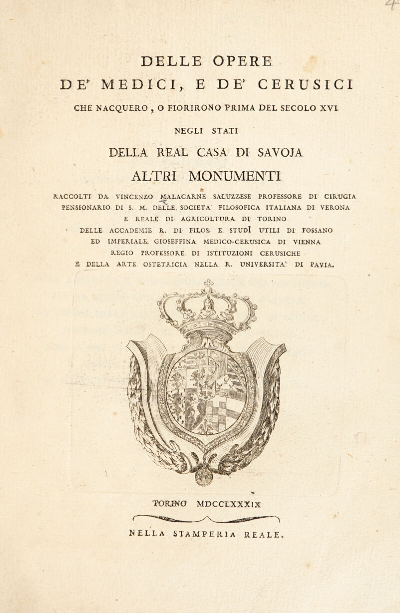 DELLE OPERE DE’ MEDICI, E DE’ CERUSICI CHE NACQUERO , O FIORIRONO PRIMA DEL SECOLO XVI NEGLI STATI DELLA REAL CASA DI SAVOIA \ ALTRI MONUMENTI « ^.ACCOLTI DA VINCENZO MALACARNE SALUZZESE PROFESSORE DI CIRUGIA PENSIONARIO DI S. M. DELLE. SOCIETÀ' FILOSOFICA ITALIANA DI VERONA E REALE DI AGRICOLTURA DI' TORINO DELLE ACCADEMIE R. DI FILOS. E STUDI UTILI DI POSSANO ED IMPERIALE- GIOSEFFINA MEDICO-CERUSICA DI VIENNA REGIO PROFESSORE DI ISTITUZIONI CERUSICHE S DELLA ARTE OSTETRICIA NELLA R. UNIVERSITÀ' DI PAVIA. TORINO MDCCLXXXi:^ nella stamperia REALE.