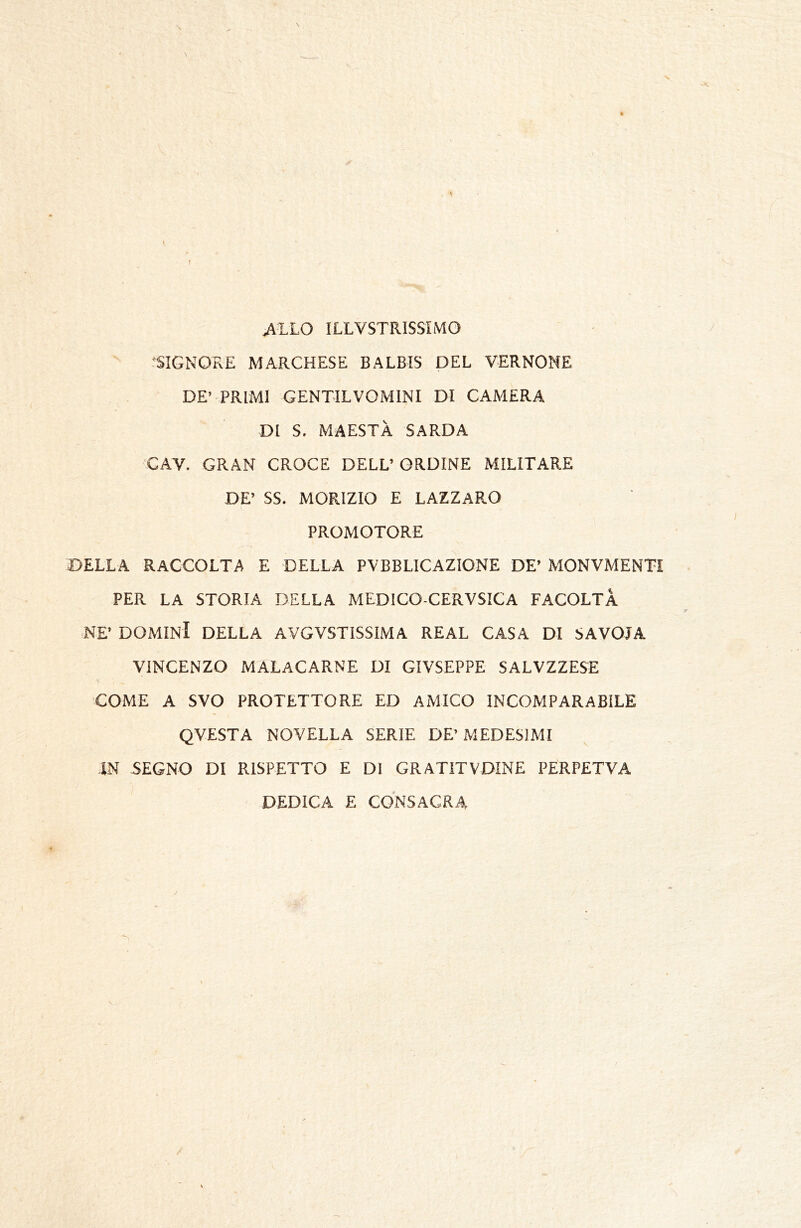 ^LLO ILLVSTRISSIMO ‘SIGNORE MARCHESE BALBIS DEL VERNONE DE’ PRIMI GENTILVOMINI DI CAMERA DI S. MAESTÀ SARDA CAV. GRAN CROCE DELL’ ORDINE MILITARE DE’ SS. MORIZIO E LAZZARO PROMOTORE DELLA RACCOLTA E DELLA PVBBLICAZIONE DE’ MONVMENTI PER LA STORIA DELLA MEDICO-CERVSICA FACOLTÀ NE’ DOMINI DELLA AVGVSTISSIMA REAL CASA DI SAVOIA VINCENZO MALACARNE DI GIVSEPPE SALVZZESE COME A SVO PROTETTORE ED AiMICO INCOMPARABILE QVESTA NOVELLA SERIE DE’MEDESIMI IN SEGNO DI RISPETTO E DI GRATITVDINE PERPETVA DEDICA E CONSACRA