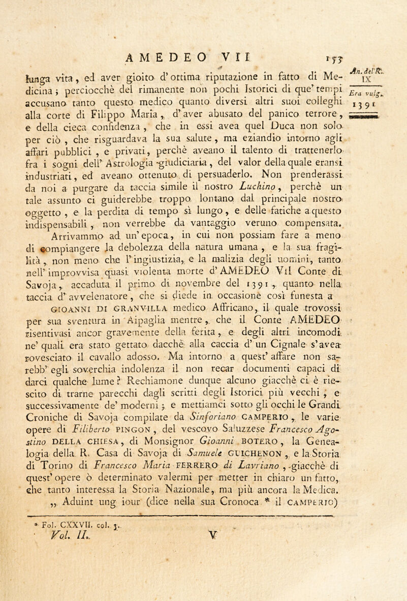 ^n, IX AMEDEO vrr IJJ lunga vita, ed aver gioito d’ottima riputazione in fatto di Me- dicina i perciocché del rimanente non pochi Istorici di que’ tempi accusano tanto questo medico quanto diversi altri suoi colleghi 135,1 alla corte di Filippo Maria, d’aver abusato del panico terrore, ,1,,^ e della cieca conhdejiza , che . in essi avea quel Duca non solo per ciò , che risguardava la sua salute, ma eziandio intorno agli affari pubblici , e privati, perchè aveano, il talento di trattenerlo' fra i sogni dell’ Astrologia -giudiciaria , del valor della quale eransi industriati, ed aveano ottenuto, di persuaderlo. Non prenderassi da noi a purgare da taccia simile il nostro Luchino, perchè un' tale assunto ci guiderebbe troppo, lontano, dal principale nostro oggetto , e la perdita di tempo sì lungo, e delle fatiche a questo indispensabili, non verrebbe da vantaggio veruno- compensata.. Arrivammo ad un’epoca, in cui non possiam fare a meno di compiangere ja debolezza della natura umana , e la sua' fragi- lità , non meno che ringiustizia, e la malizia degli uomini, tanto nell’’improvvisa quasi violenta morte d’AMEDEO Vii Conte.di Savoja,. accaduta il primo di novembre del 1391 ,. quanto nella; taccia d’avvelenatore, che si diede in occasionò cosi funesta a GiOANNt DI GR.tiNV'iLLA medico Affricano,. il quale trovossi per sua sventura in 'Aipagiia mentreche il Conte .AMEDEO' • risentivasi ancor gravemente della ferita ,, e- degli altri incomodi . ne’ quali era stato gettato dacché- alla caccia d’ un Cignale- s’avea. rovesciato il cavallo adesso. ■ Ma intorno a quest’ affare non sa- rebb’ egli soverchia indolenza il non recar documenti capaci di darci qualche- lume ? Rechiamone dunque alcuno giacché ci è rie- scito di trarne parecchi dagli scritti degli Istorici più vecchi ; e successivamente de’ moderni ; e mettiamei sotto gli occhi le Grandi Croniche di Savoja compilate da Sinjoriano gamperio le varie- opere di Filiberto PINGON, del vescovo Saiuzzese Francesco Ago- nino DELLA CHIESA, di Monsiguor BOTERÒ , la Genea- logia- della. R. Casa di Savoja di -Samuele glichenon ,, e la-Storia, di Torino di Francesco Maria-FERRERÒ- di Xavrmwo ,-giacché-di quest’opere ò determinato valermi per metter in chiaro un fatto, che tanto interessa la Storia- Nazionale,, ma più ancora laMe-Jica. „ Aduint ung iour (dice nella sua Cronoca * il camperjo) » Fol. CXXVIl. col. 3..