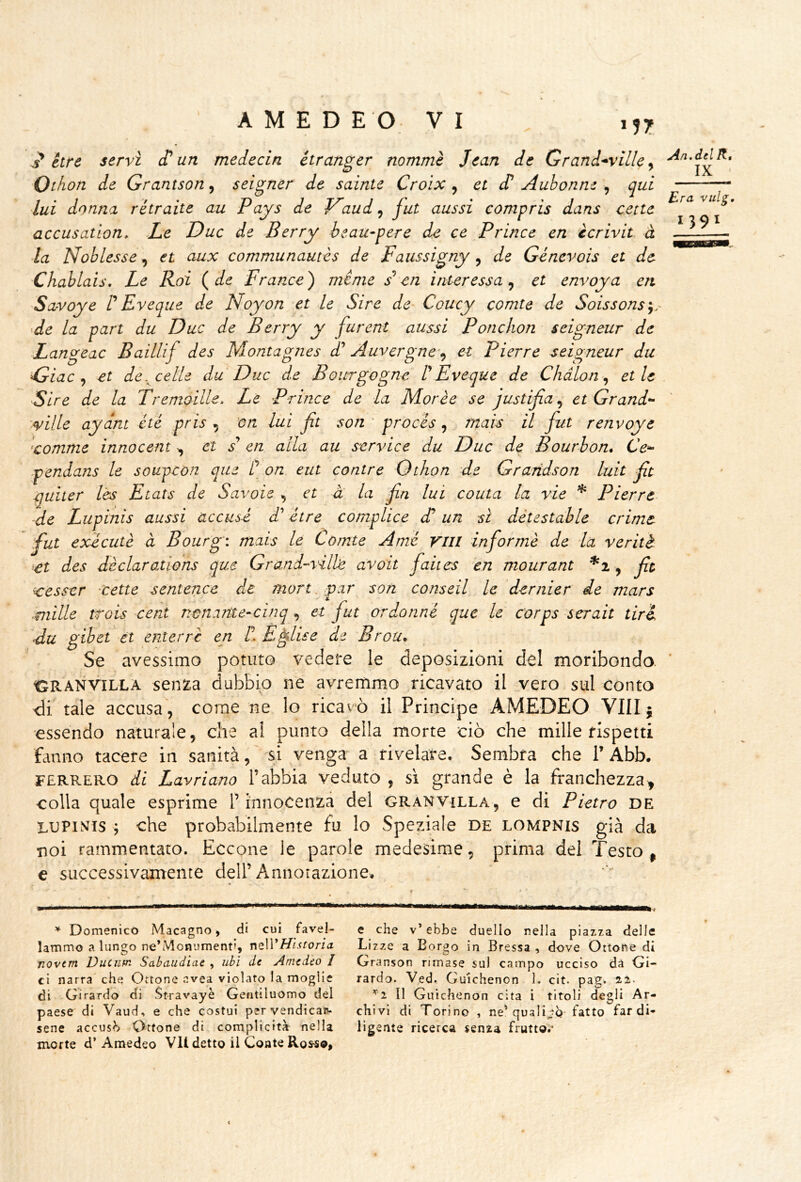 Era vuig, 1391 M7 étre servi et un medecin étranger nommè Jean de Grand^villcy Othon de Grantson, seigner de sainte Croìx ^ et dt Aubonne , qui lui donna ritraile au Pays de aud, fut aussi eompris dans cecie accusatìon. Ze Due de Berry beau-pere de ce Brince en ècrivit à la Noblesse, et aux communautes de Faussigny, de Géncvois et de Chablais, Le Roi (de France) ménie s cn interessa^ et envoya en Savoye t Eveque de Noyon et le Sire de Coucy comte de Soissons^. Ae la pari du Due de Berry y furent aussi Ponchon seigneur de Langeac Baillif des Montagnes d' Auvergne^^ et Pierre seigneur du Fjiac ^ et de,^ celle du Due de Bourgogne t Eveque de Chdlon ^ elle Sire de la Tremoille. Le Brince de la Morie se justifia^ et Grande- ^<ville aydni eté pris , on lui jit son ‘ procés, mais il fut renvoye •camme innocent ^ et / en alla au scrvice du Due de Bourbon* Ce-- ■pendans le soupcon que t on eut cantre Othon de Graridson luit ft è]uiter lès Etats de Savoie , et à la fn lui conta la vie * Pierre de Lupinis aussi accusi t/’ ótre complice di un sì détestable crime fut exccutè à Bourg: mais le Comte Ami Vili informi de la ver iti et des dèclarations que Grand-vili^ avoli faiics cn mourant *i y ft ccesscr Xette sentence de mori,,par son conseil le dcrnier de mars ^mille trois cent nename-cinq ^ et fut ordonni que le corps serali tiri, ■du gibet et enterrc en II E^lise de Brou* Se avessimo potuto vedere le deposizioni del moribondo. Cr'anv^illa senza dubbio né avremmo ricavato il vero sul conto <ir tale accusa , come ne lo ricavò il Principe AMEDEO Vili 5 essendo naturale, che ai punto della morte ciò che mille rispetti fcinno tacere in sanità, ' si venga a rivelare. Sembra che V Abb. FERRERÒ di Lavriano l’abbia veduto , si grande è la franchezza^ colla quale esprime F innocenza del gran villa, e di Pietro de LUPIlVis ; che probabilmente fu lo Speziale de lompnis già da noi rammentato. Eccone le parole medesime, prima dei Testo ^ e successivamente dell’Annotazione. ^ Domenico Macagno > di cui favel- lammo a lungo ne’Monument», mWHìstoria novcm Duenm Sabaudiae , ubi de Amedeo I ci narra che Ottone avea violato la moglie di Girardo di Stravayè Gentiluomo del paese di Vaud, e che costui pervendican- sene accusi Ottone di complicità nella morte d’Amedeo VII detto il Conte Ros^©, e che v’ ebbe duello nella piazza delle Lizze a Borgo in Bressa , dove Ottone di Granson rimase sul campo ucciso dà Gi- rardo. Ved. Guichenon 1. cit. pag. ai- ’^i II Guichenon cita i titoli degli Ar- chivi di Torino , ne’quali^^Q- fatto far di- ligente ricerca senza fruttoi*