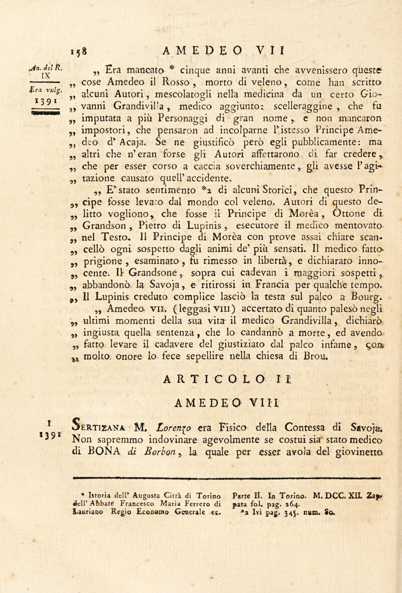 ^n, del R. IX fra vulg, 1391 „ Era mancata cinque anni avanti che avvenissero queste cose Amedeo il Rosso , morto di veleno, come han scritta alcuni Autori, mescolatogli nella medicina da un certo Gio- vanni Grandiviha,, medica aggiunto:; scelleraggine , che fu imputata a più Personaggi di gran nome y e non mancaron impostori, che pensaron ad incolparne Tistesso Principe Ame- deo d^ Acaja. Se ne giustificò però egli pubblicamente: ma altri che n’eran forse gli Autori affettarono, di far credere, che per esser corso a caccia soverchiamente, gli avesse Tagi-^»* tazione causato quell’accidente, ,, E’^stato sentimento *2 di alcuni Storici, che questo Prin- cipe fosse levato dal mondo col veleno. Autori di questo de- litto vogliono, che fosse il Principe di Morèa, Ottone di Grandson , Pietro di Lupinis, esecutore il medico mentovato ,, nel Testo, Il Principe di Morèa con prove assai chiare scan- „ celiò ogni sospetto dagli animi- de’ più sensati. Il medico fatto ,, prigione, esaminata, fu rimesso in libertà, e dichiarato-inno- cente. li Grandsone, sopra cui cadevan i maggiori sospetti, abbandonò, la Savo}a, e ritirossi in Francia per qualche tempo. Il Lupinis creduto compliee lasciò la testa sul paleo a Bourg. „ Amedeo5 VII. ( leggasi vili ) accertato di quanto palesò negli ultimi momenti della sua vita il medico Grandmila dichiarò ingiusta quella semenza, che lo candannò a morte, ed avendo- fatto levare^ il cadavere del giustiziato dal palco infame, molta onoro Io> fece sepellire nella chiesa di Brou. A R T I C Q L O r I 99 99 99 99 99 9) 99 99 99 99 99 99 99 99 py 99 99 99 I 139^ AMEDEO Vm Sertizana M. Lorenzo era Fisico della Contessa di Savoja. Non sapremmo indovinare agevolmente se costui sia* stato medica di BONA di Borbon, la quale per esser avola del giovinetto ui iipm ■.■■w — .wwi » mi ^ Istoria delV Augusta Città di Torino Parte IL In Torino, M. DCC* XlX, aell* Abbate Francesco Maria Ferrerò di pata fol. pag. 964,