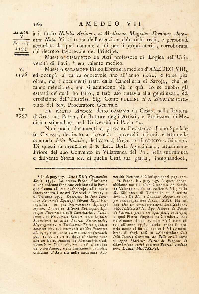 « Jn.^lR, ^ [\ titolo Nohilis Artium , et Medicinae Magister Ùomìniis, Anta^ ■■ nius Nata Vi si tratta dell’esenzione da’carichi reali,, e personali ra vuig, da quel comune a lui per li propri meriti, corroborata, dal decreto favorevole del Principe. ‘ Maestro'GiSMOi^DO da Asti professore di Log^ica nell’Uni- versità di Pavia * era valente medico. Maestro salamone Fisico Ebreo,era medico d’^ AMEDEO ed occupò, tal carica onorevole fino all’anno 14,02,^ e, forse più. oltreV ma i documenti tratti dalla Cancelleria di Savoia, che ne- fanno menzione.^ non si estendono più iniqua. Io, ne debbo' gli estratti de’quali ho fatto.,, e farò uso tuttavia alla gentilezza, ed erudizione dell’Illustriss. Sigé Conte PULLJNI di s» Antonino sostir tuito, del Sig., Procuratore Generale. PRETis, Antmiq detto Cesarino da, Cesata, nella. Riviera VI ?.39^ VII ^3 97 DE d’Otta- sua Patria, fu Rettore degli Artisti, e Professore di Me-- dicina stipendiato nell’ Università di Pavia ^2. Non pochi documenti ci provano^ resistenza d’uno Spedale* 'in Civasso, destinato a ricoverar i poverelli infermi, eretto nella: contrada della Nissola, dedicato, al Precursor di cristo s. Gioanni.. Di questi fa m,enzione il P. Lett. Boria Agostiniano^, attualmente Priore del suo Convento in. Villafranca del Po , nella, sua minuta, € diligente Storia MS. di quella. Città, sua patria, insegnandoci,, • Ibidi pag. I V/, Asti (^DE ) Gysmundus Logic. 1395. Lo stesso Parodi c’intornia d’ una solenne funzione celebratasi in Pavia, quest’ annodali! 2.1 di.febbraio, alla quale intervennero i nostri Vescovi d’Ivrea, e (di Tortona 139$- Doctorat. in.Jure CanQ- nìco Reverendi Episcopi Silvani Regni P^.r» t ugnili ac ^ in quo intervenerunt Episcopi 4tptem. Laureatus Silvani Episcopus, Epi- fcopus Papiensis studii Caacellarius ^ Kicen-. tinus , et Veronensis Lectores actu legentes, Promotores in dieta Laurea, Ferrariensisy fJiporigensis y et Terdonensis Testes ejusdem JLaureae etc, cui intervtnit Baldus Promotor. fibi egregie de tanta solemnìtate li februarii pag, 12 col. 1,62, dove c’informa pure che un Bartolommeo da Alessandria s’ad- dottorò in Sacra Pagina li 1.8 d’ottobre dello stess’anno, e che Emmanuelc de Foliis cittadino d’ Asti era nella medesima Utai* Tersità. Rettore dì Giurl.sprudenfi pag..132;. *2 Parod. EI. pag. 147. A quest’epoca abbiamo notizia d’un Giacomo de Bassis da Valenza sul Po nel codice f. VI 9 della- R. Biblioteca di Torino in cui è scritto^ lohannis De Monte Landuno Apparatus su--, per extravagantibus Ioannis XXII, Ha sul, fine Die 27 mensis septembris bora Xllanno MCCCLXXXXVIL Ego Jacohus de Bassis de Valentia, predicturn opus finii^ et scTÌpsi\ e quel Pietro Pingone da Ciamber'i, che. ne’Monum. (pag. 40 nota ) è stato ci- tato all’anno 1396, lasciò anche ii prò-, prìo nome al fin del codice 1 VI 20 mem- bran. di fogl. 26& in 4.® intitolato Cai] luUi.Cesarìs Comment. de Bello civili dove si legge Magister Petrus de Pingone de Chamberiaco scribi faciebat Taurini- studtns anno Domini MQCCXCVU.