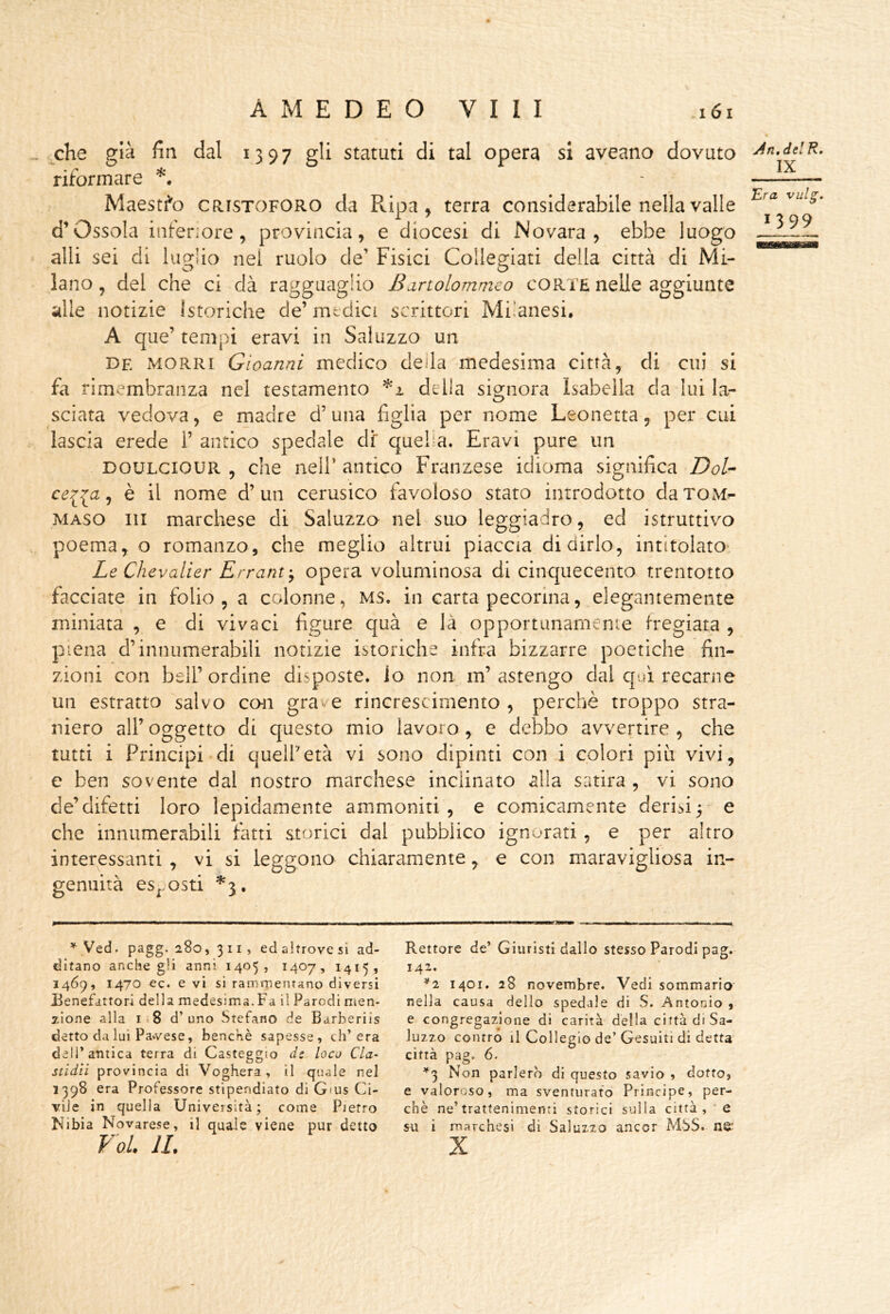 che già fin dal 1397 gli statuti di tal opera si aveano dovuto riformare - Maestà CRISTOFORO da Ripa, terra considerabile nella valle d’Ossola inferiore, provincia, e diocesi di Novara, ebbe luogo alli sei di limbo nei ruolo de’ Fisici Colle^iati della città di Mi- lano, del che ci dà ragguaglio Bdrtolommco corte nelle aggiunte alle notizie Istoriche de’ medici scrittori Milanesi, A que’ tempi eravi in Sai uzzo un De MORRi Gìoanni medico della medesima città, di cui si fa rimembranza nel testamento della signora Isabella da lui la- sciata vedova, e madre d’una figlia per nome Leonetta, per cui lascia erede 1’ antico spedale di' quel a. Eravi pure un DOULCIOUR , che neir antico Franzese idioma significa DoU ce^^a ^ è il nome d’un cerusico favoloso stato introdotto daroM^ MASO 111 marchese di Saluzzo nel suo leggiadro, ed istruttivo poema, o romanzo, che meglio altrui piaccia di dirlo, intitolato- Le Chevalìer Erranty opera voluminosa di cinquecento trentotto facciate in folio, a colonne, MS. in carta pecorina, elegantemente miniata , e di vivaci figure quà e là opportunamenie fregiata , piena d’innumerabili notizie istoriche infra bizzarre poetiche fin- zioni con bell’ordine disposte, io non m’astengo dal qui recarne un estratto salvo con grave rincrescimento , perchè troppo stra- niero all’ oggetto di questo mio lavoro, e debbo avvertire , che tutti i Principi di quell’età vi sono dipinti con i colori piu vivi, e ben sovente dal nostro marchese inclinato alla satira , vi sono de’difetti loro lepidamente ammoniti, e comicamente derisi5- e che innumerabili fatti storici dal pubblico ignorati , e per altro interessanti , vi si leggono chiaramente, e con maravigliosa in- genuità es^^osti * Ved. pagg. 280, 311» ed altrove si ad- ditano anche gii anni 1405, 1407, 1415, 1469, 1470 ec. e vi si ramrnenTano diversi Benefattori della medesima.Fa il Parodi men- zione alla 1.8 d’uno Stefano de Barberiis detto da lui Pa*vese, benché sapesse, ch’era dell’antica terra di Casteggio ds loco Cla- stidii provincia di Voghera, il quale nel 1398 era Professore stipendiato di Gius Ci- vile in quella Università; come Pietro Nibia Novarese, il quale viene pur detto Rettore de’ Giuristi dallo stesso Parodi pag. 142. ^2 1401. 28 novembre. Vedi sommario nella causa dello spedale di S. Antonio , e congregazione di carità della città di Sa- Juzzo contro il Collegio de’Gesuiti di detta città pag. 6. ^3 Non parlerò di questo savio , dotto, e valoroso, ma sventurato Principe, per- chè ne’trattenimenti storici sulla città , ‘ e su i marchesi di Saluzzo ancor MSS. n^’