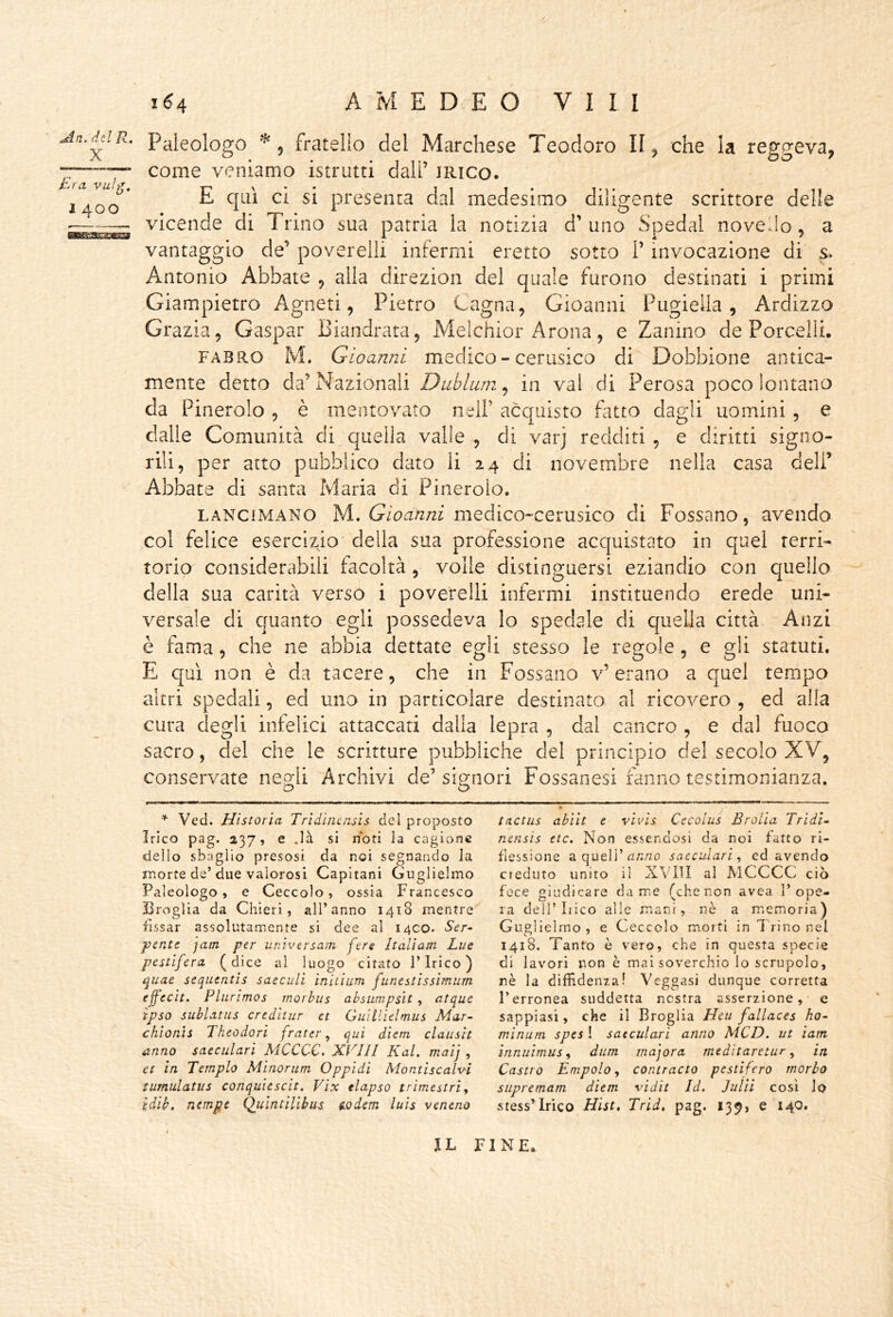 An. del R. X Era vuìg, I 400 1^4 AMEDEO Vili Paleologo ^5 fratello del Marchese Teodoro II, che la reggeva, come veniamo istrutti dall’ JRico- E qui ci si presenta dal medesimo diligente scrittore delle vicende di Trino sua patria la notizia d’uno Spedai novello, a vantaggio de’ poverelli infermi cretto sotto l’invocazione di s. Antonio Abbate , alia direzion del quale furono destinati i primi Giampietro Agneti, Pietro Cagna, Gioanni Pugieila , Ardizzo Grazia, Gaspar Biandrata, Melchior Arona, e Zanino de Porcelli. FABRO M. Gioanni medico - cerusico di Dobbione antica- mente detto da’Nazionali Dublwn^ in vai di Perosa poco lontano da Pinerolo, è mentovato nell’ acquisto fatto dagli uomini, e dalle Comunità di quella valle, di varj redditi, e diritti signo- rili, per atto pubblico dato li 24 di novembre nella casa dell’ Abbate di santa Maria di Pinerolo. LANCiMANO ÌA, Gioanni medico-cerusico di Possano, avendo col felice esercizio della sua professione acquistato in quel terri- torio considerabili facoltà, voile distinguersi eziandio con quello della sua carità verso i poverelli infermi instituendo erede uni- versale di quanto egli possedeva lo spedale di quella città Anzi è fama, che ne abbia dettate egli stesso le regole, e gli statuti. E qui non è da tacere, che in Possano v’erano a quel tempo altri spedali, ed uno in particolare destinato al ricovero , ed alla cura degli infelici attaccati dalia lepra , dal cancro , e dal fuoco sacro, del che le scritture pubbliche del principio del secolo XV, conservate negli Archivi de’signori Possanesi fanno testimonianza. * Ved. Historìa Tridinensis del proposto Irico pag. 237, e .là si noti la cagione dello sbaglio presosi da noi segnando la morte de’due valorosi Capitani Guglielmo Paleologo, e Ceccolo, ossia Francesco Broglia da Chieri, all’anno 1418 mentre fissar assolutamente si dee al 14CO. Ser- pente jam per unìversam fen Italiam Lue pestifera (dice al luogo citato Pirico) ^uae sequentls saeculi initiiim funestissimum efecìt. Plurimos morhus absumpsìt , atque ipso sublatus credhur et Guillìelmus Mar- chionìs Tkeodori frater, qui diem clauslt anno saeculari MCCCC. XVlll Kal. maij , et in Tempio Minorum Oppidi Montiscalvi tumulatus conquiescit. Vix tlapso trimestri^ idih, riempe Qulntilibus ttodem luìs veneno t(ictus ahiit e vivis Cecolus Brolia Tridì~ nensis etc. Non essendosi da noi fatto ri- flessione a quell’an,'20 saeculari^ ed avendo cieduto unito il XVIII al AlCCCC ciò fece giudicare dame (chenon avea l’ope- ra dell’Lieo alle mani, nè a memoria) Guglielmo , e Ceccolo morti in T rino nel 1418. Tanto è vero, che in questa specie di lavori non è mai soverchio lo scrupolo, nè la diffidenza! Veggasi dunque corretta l’erronea suddetta nostra asserzione, e sappiasi, che il Broglia Heu fallaces ho- minum spes ! saeculari anno MCD. ut ìam innuimus ^ dum majora meditaretur ^ in Castro Empolo ^ contracto pestifero morbo supremam diem vidit Id. Julìì così lo stess’lrico Hist, Trid, pag. 139, e 140. IL FINE.