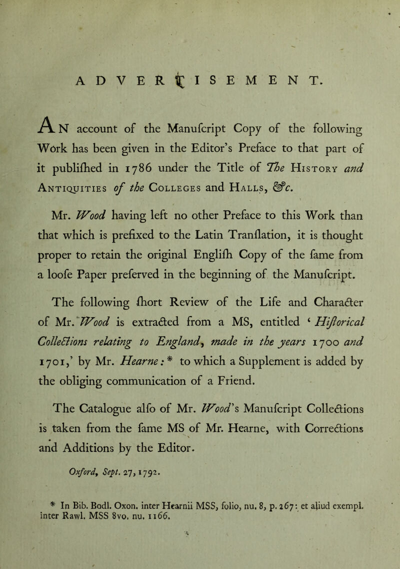 ADVER^[ISEMENT. A N account of the Manufcript Copy of the following Work has been given in the Editor’s Preface to that part of it publifhed in 1786 under the Title of Hoe History and Antiquities of the Colleges and Halls, ^c, \ Mr. Wood having left no other Preface to this Work than that which is prefixed to the Latin Tranfiation, it is thought proper to retain the original Englifii Copy of the fame from a loofe Paper preferved in the beginning of the Manufcript. The following fiiort Review of the Life and Character of Mx.^Wood is extracted from a MS, entitled ‘ Hiftorical ColleSiions relating to Englandy made in the years 1700 and 1701,’ by Mr. Hearne: * to which a Supplement is added by the obliging communication of a Friend. The Catalogue alfo of Mr. Wood\ Manufcript ColleAions is taken from the fame MS of Mr. Hearne, with Corredlions * and Additions by the Editor. Oxford, Sept. 27,1792. * In Bib. Bodl. Oxon. inter Hearnii MSS, folio, nu, 8, p. 267: et aliud exempl. inter Rawl. MSS 8vo. nu. 1166.