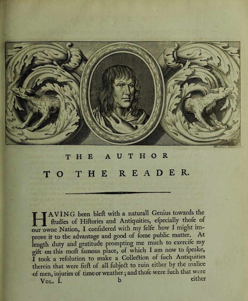 THE AUTHOR TO THE READER. Having been bleft with a naturall Genius towards the ftudies of Hiftories and Antiquities, efpecially thofe of our owne Nation, I confidered with my felfe how I might im- prove it to the advantage and good of fome public matter. At length duty and gratitude prompting me much to exercife my gift on this mofi: famous place, of which lam now to Ipeake, I took a relolution to make a Collection of fuch Antiquities therein that were firft of all lubjedl to ruin either by the malice of men, injuries of time or weather; and thofe were fuch that were VoL. I. b either