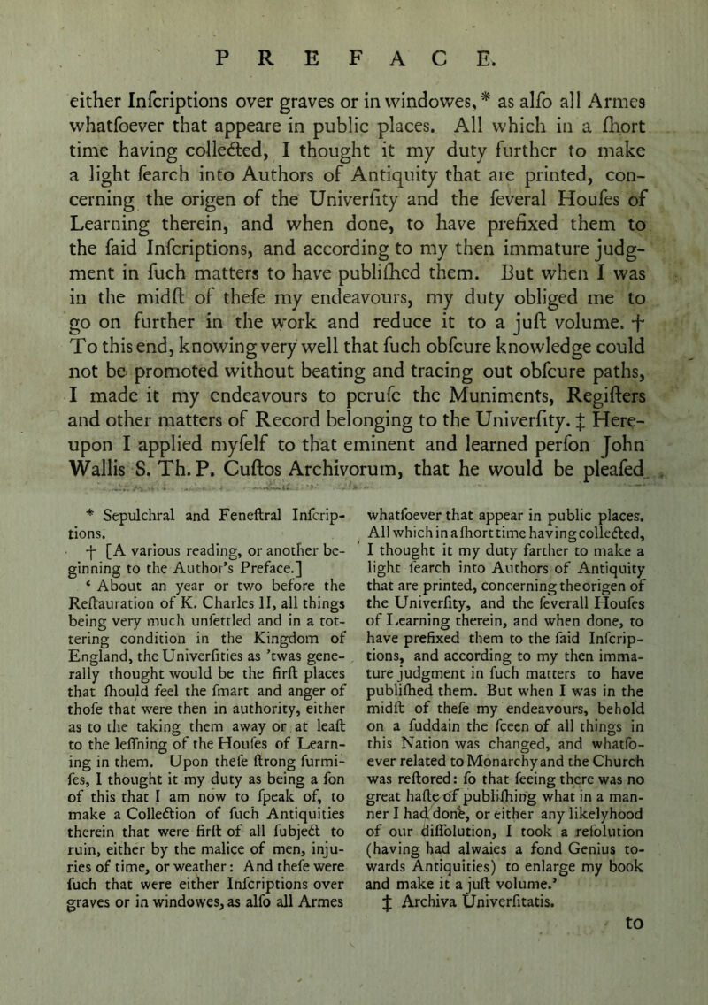 either Infcriptions over graves or in vvindowes, * as alfo all Armes vvhatfoever that appeare in public places. All which in a fliort time having colledled, I thought it my duty further to make a light fearch into Authors of Antiquity that are printed, con- cerning the origen of the Univerflty and the feveral Houfes of Learning therein, and when done, to have prefixed them to the faid Infcriptions, and according to my then immature judg- ment in fuch matters to have publifhed them. But when I was in the midfl: of thefe my endeavours, my duty obliged me to go on further in the work and reduce it to a juft volume, f To this end, knowing very well that fuch obfcure knowledge could not bo promoted without beating and tracing out obfcure paths, I made it my endeavours to perufe the Muniments, Regifters and other matters of Record belonging to the Univerfity. J Here- upon I applied myfelf to that eminent and learned perfon John Wallis S. Th. P. Cuftos Archivorum, that he would be pleafed * Sepulchral and Feneftral Infcrip- tions. • -f- [A various reading, or another be- ginning to the Author’s Preface.] ‘ About an year or two before the Reftauration of K. Charles II, all things being very much unfettled and in a tot- tering condition in the Kingdom of England, the Univerfities as ’twas gene- rally thought would be the firft places that fhould feel the fmart and anger of thofe that were then in authority, either as to the taking them away or at leaft to the lelfning of the Houfes of Learn- ing in them. Upon thefe ftrong furmi- fes, 1 thought it my duty as being a fon of this that I am now to fpeak of, to make a Colledlion of fuch Antiquities therein that were firft of all fubjedl to ruin, either by the malice of men, inju- ries of time, or weather: And thefe were fuch that were either Infcriptions over graves or in windowes, as alfo all Armes whatfoever that appear in public places. All which in afhorttime havingcolledled, I thought it my duty farther to make a light fearch into Authors of Antiquity that are printed, concerning theorigen of the Univerfity, and the feverall Houfes of Learning therein, and when done, to have prefixed them to the faid Infcrip- tions, and according to my then imma- ture judgment in fuch matters to have publifhed them. But when I was in the midft of thefe my endeavours, behold on a fuddain the fceen of all things in this Nation was changed, and whatfo- ever related to Monarchy and the Church was reftored: fo that feeing there was no great haftpof pubiifhing what in a man- ner I had don^, or either any likelyhood of our diflblution, I took a refolution (having had alwaies a fond Genius to- wards Antiquities) to enlarge my book and make it a juft volume.’ J Archiva Univerfitatis. to