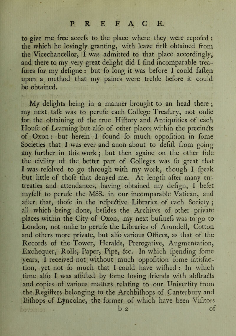 to give me free accefs to the place where they were repofed : the which he lovingly granting, with leave firft obtained from the Vicechancellor, I was admitted to that place accordingly, and there to my very great delight did I find incomparable trea- fures for my defigne ; but fo long it was before I could faften upon a method that my paines were treble before it could be obtained. My delights being in a manner brought to an head there; my next talk was to perufe eaeh College Treafury, not onlie for the obtaining of the true Hiftory and Antiquities of eaeh Floufe of Learning but alfo of other places within the precindls of Oxon: but herein I found fo much oppofition in fome Societies that I was ever and anon about to defift from going any further in this work; but then againe on the other fide the civility of the better part of Colleges was fo great that I was refolved to go through with my work, though I fpeak but little of thofe that denyed me. At length after many en- treaties and attendances, having obtained my defign, I befet myfelf to perufe the MSS. in our incomparable Vatican, and after that, thofe in the refpedive Libraries of each Society ; all which being done, befides the Arehives of other private places within the City of Oxon, my next bufinefs was to go to London, not onlie to perufe the Libraries of Arundell, Cotton and others more private, but alfo various Offices, as that of the Records of the Tower, Heralds, Prerogative, Augmentation, Exchequer, Rolls, Paper, Pipe, &c. In which {pending fome years, I received not without much oppofition fome fatisfac- tion, yet not fo much that I could have wiffied ; In which time alfo I was affifted by fome loving friends with abftradds and copies of various matters relating to our Univerfity from the Regifters belonging to the Archbiffiops of Canterbury and Bifhops of Lyncolne, the former of which have been Vifitois b 2 of