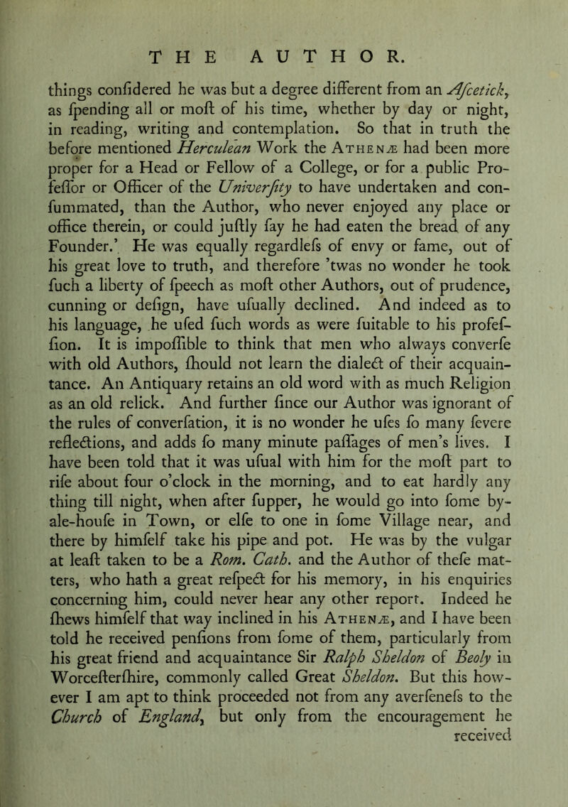 things confidered he was but a degree different from an Afcetkk^ as fpending all or moft of his time, whether by day or night, in reading, writing and contemplation. So that in truth the before mentioned Herculean Work the Athen^e had been more proper for a Head or Fellow of a College, or for a public Pro- fellbr or Officer of the Univerfity to have undertaken and con- fummated, than the Author, who never enjoyed any place or office therein, or could juftly fay he had eaten the bread of any Founder.’ He was equally regardlefs of envy or fame, out of his great love to truth, and therefore ’twas no wonder he took fuch a liberty of fpeech as moft other Authors, out of prudence, cunning or defign, have ufually declined. And indeed as to his language, he ufed fuch words as were fuitable to his profef- fton. It is impoftible to think that men who always converfe with old Authors, ffiould not learn the dialecft of their acquain- tance, An Antiquary retains an old word with as much Religion as an old relick. And further ftnce our Author was ignorant of the rules of converfation, it is no wonder he ufes fo many fevere reflexions, and adds fo many minute paffages of men’s lives. I have been told that it was ufual with him for the moft part to rife about four o’clock in the morning, and to eat hardly any thing till night, when after fupper, he would go into fome by- ale-houfe in Town, or elfe to one in fome Village near, and there by himfelf take his pipe and pot. He was by the vulgar at leaft taken to be a Rom, Cath. and the Author of thefe mat- ters, who hath a great refpeX for his memory, in his enquiries concerning him, could never hear any other report. Indeed he ffiews himfelf that way inclined in his Athene, and I have been told he received penflons from fome of them, particularly from his great friend and acquaintance Sir Ralph Sheldon of Beoly in Worcefterffiire, commonly called Great Sheldon, But this how- ever I am apt to think proceeded not from any averfenefs to the Church of England^ but only from the encouragement he received