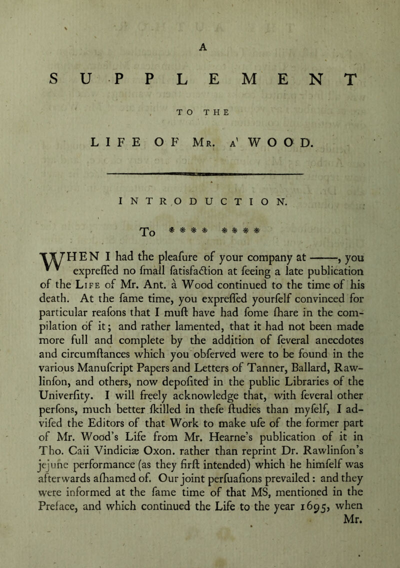 SU PPLEMENT TO THE LIFE OF Mr. a' W O O D. INTR,ODUCTION. To ^ ^ ^ ^ ^ % T^HEN I had the pleafure of your company at , you ^ ^ exprefled no fmall fatisfa6tion at feeing a late publication of the Life of Mr, Ant. a Wood continued to the time of his death. At the fame time, you exprefled yourfelf convinced for particular reafons that I muft have had fome fhare in the com- pilation of it; and rather lamented, that it had not been made more full and complete by the addition of feveral anecdotes and circumftances which you obferved were to be found in the various Manufcript Papers and Letters of Tanner, Ballard, Raw- linfon, and others, now depolited in the public Libraries of the Univerflty. I will freely acknowledge that, with feveral other perfons, much better Ikilled in thefe fl:udies than myfelf, I ad- vifed the Editors of that Work to make ufe of the former part of Mr. Wood’s Life from Mr. Hearne’s publication of it in Tho. Caii Vindiciae Oxon. rather than reprint Dr. Rawlinfon’s jejune performance (as they firfl: intended) which he himfelf was afterwards afhamed of. Our joint perfualions prevailed : and they were informed at the fame time of that MS, mentioned in the Preface, and which continued the Life to the year 1695, when Mr.