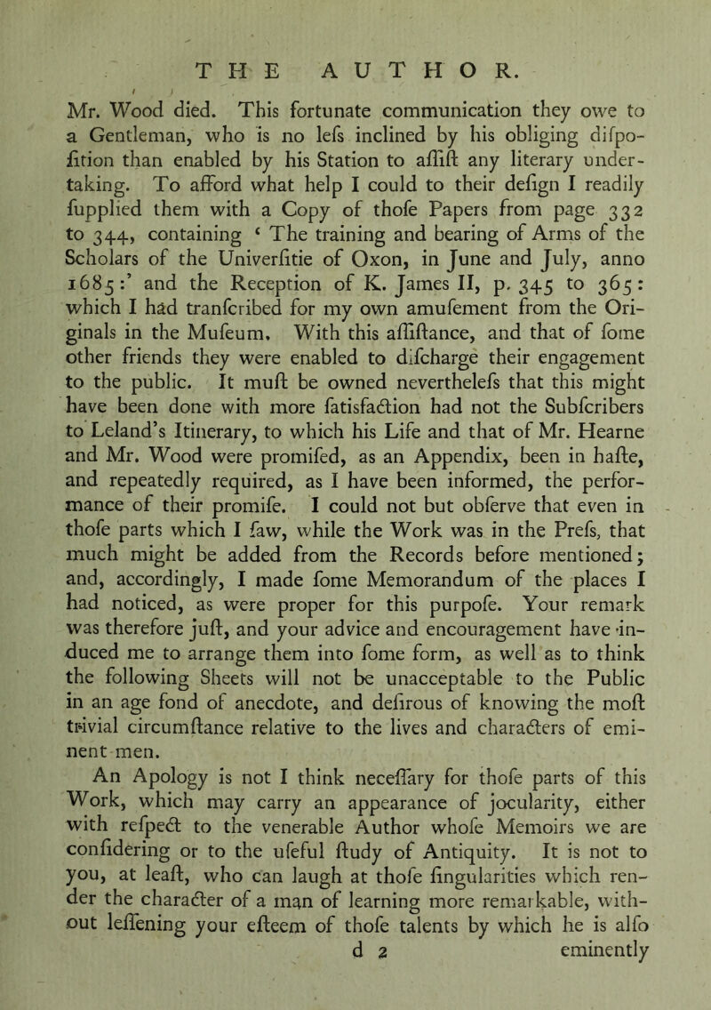 / i Mr. Wood died. This fortunate communication they owe to a Gentleman, who is no lefs inclined by his obliging difpo- iition than enabled by his Station to alTift any literary under- taking. To afford what help I could to their debgn I readily fupplied them with a Copy of thofe Papers from page 332 to 344, containing ‘ The training and bearing of Arms of the Scholars of the Univerfitie of Oxon, in June and July, anno 1685:’ and the Reception of K. James II, p. 345 to 365: which I had tranfcribed for my own amufement from the Ori- ginals in the Mufeum, With this afliftance, and that of fbme other friends they were enabled to dlfcharge their engagement to the public. It mufl: be owned neverthelefs that this might have been done with more fatisfadion had not the Subfcribers to Leland’s Itinerary, to which his Life and that of Mr. Hearne and Mr. Wood were promifed, as an Appendix, been in hafte, and repeatedly required, as I have been informed, the perfor- mance of their promife. I could not but obferve that even in thofe parts which I faw, while the Work was in the Prefs, that much might be added from the Records before mentioned; and, accordingly, I made fome Memorandum of the places I had noticed, as were proper for this purpofe. Your remark was therefore juft, and your advice and encouragement have 'in- duced me to arrange them into fome form, as well as to think the following Sheets will not be unacceptable to the Public in an age fond of anecdote, and delirous of knowing the moft trivial circumftance relative to the lives and charadlers of emi- nent men. An Apology is not I think neceflary for thofe parts of this Work, which may carry an appearance of jocularity, either with refpedl to the venerable Author whofe Memoirs we are conftdering or to the ufeful ftudy of Antiquity. It is not to you, at leaft, who can laugh at thofe ftngularities which ren- der the charadler of a m^n of learning more remarkable, with- out leffening your efteem of thofe talents by which he is alfo d 2 eminently