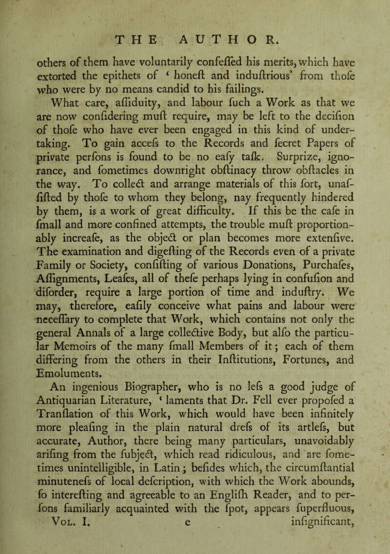 others of them have voluntarily confelled his merits, which have extorted the epithets of ‘ honeft and induflrious’ from thofe who were by no means candid to his failings. What care, afliduity, and labour fuch a Work as that we are now conGdering muft require, may be left to the deciGon of thofe who have ever been engaged in this kind of under- taking. To gain accefs to the Records and fecret Papers of private perfons is found to be no eafy talk. Surprize, igno- rance, and fometimes downright obftinacy throw obGacles in the way. To collect and arrange materials of this fort, unaf- GGed by thofe to whom they belong, nay frequently hindered by them, is a work of great difficulty. If this be the cafe in fmall and more conGned attempts, the trouble muft proportion- ably increafe, as the objedt or plan becomes more extenGve. The examination and digefting of the Records even of a private Family or Society, conGfting of various Donations, Purchafes, Affignments, Leafes, all of thefe perhaps lying in confuGon and diforder, require a large portion of time and induftry. We may, therefore, eaGly conceive wffiat pains and labour were nccefiary to complete that Work, which contains not only the general Annals of a large collecftive Body, but alfo the particu- lar Memoirs of the many fmall Members of it; each of them differing from the others in their Inftitutions, Fortunes, and Emoluments. An ingenious Biographer, who is no lefs a good judge of Antiquarian Literature, ‘ laments that Dr. Fell ever propofed a Tranflation of this Work, which would have been inGnitely more pleaGng in the plain natural drefs of its artlefs, but accurate. Author, there being many particulars, unavoidably ariGng from the fubjecft, which read ridiculous, and are fome- times unintelligible, in Latin; beGdes which, the circumftantial minutenefs of local defcription, with which the Work abounds, fo interefting and agreeable to an Engliffi Reader, and to per- fons familiarly acquainted with the fpot, appears fuperfluous, VoL. I. e infigniGcant,