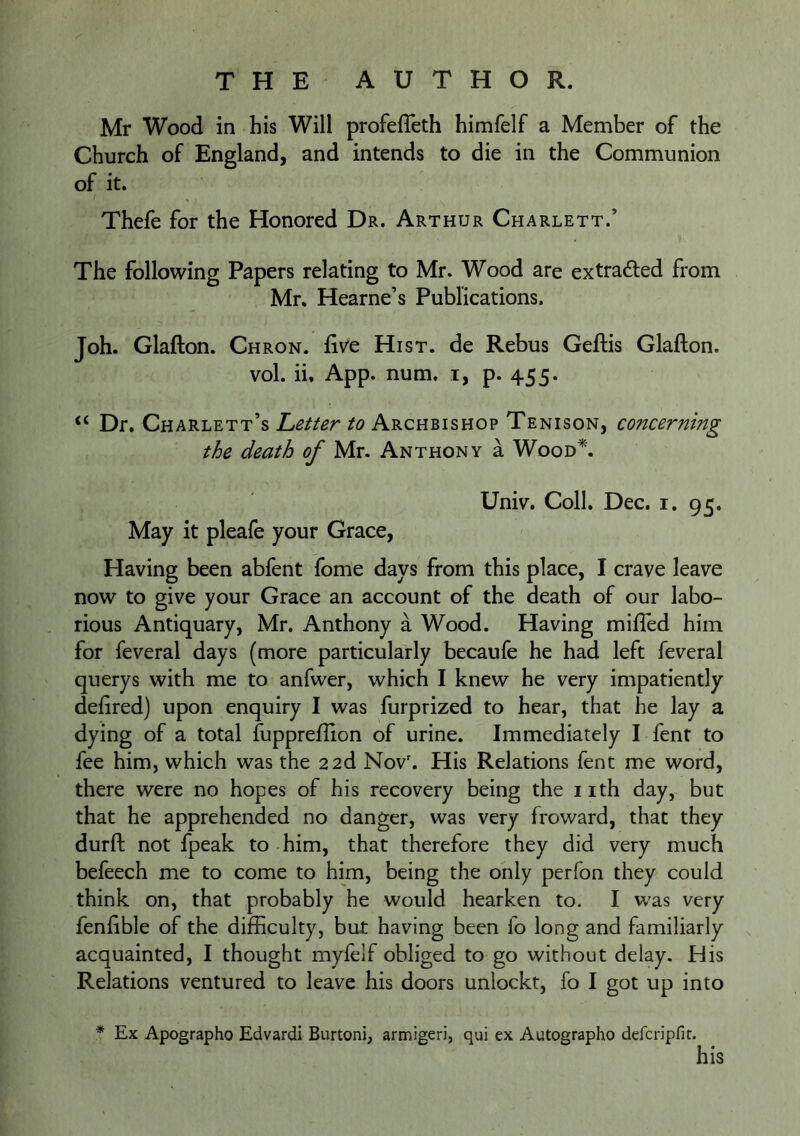 Mr Wood in his Will profefleth himfelf a Member of the Church of England, and intends to die in the Communion of it. Thefe for the Honored Dr. Arthur Charlett.’ The following Papers relating to Mr. Wood are extradled from Mr. Hearne’s Publications. Joh. Glafton. Chron. five Hist, de Rebus Geftis Glafton. vol. ii. App. num. i, p. 455. “ Dr. Charlett’s Letter to Archbishop Tenison, concerning the death of Mr. Anthony a Wood\ Univ. Coll. Dec. i. 95. May it pleafe your Grace, Having been abfent fome days from this place, I crave leave now to give your Grace an account of the death of our labo- rious Antiquary, Mr. Anthony a Wood. Having mifled him for feveral days (more particularly becaufe he had left feveral querys with me to anfwer, which I knew he very impatiently dehred) upon enquiry I was furprized to hear, that he lay a dying of a total fuppreflion of urine. Immediately I fent to fee him, which was the 22d Nov'. His Relations fent me word, there were no hopes of his recovery being the i ith day, but that he apprehended no danger, was very froward, that they durfl; not fpeak to him, that therefore they did very much befeech me to come to him, being the only perfon they could think on, that probably he would hearken to. I was very fenfible of the difficulty, but having been fo long and familiarly ^ acquainted, I thought mylelf obliged to go without delay. His Relations ventured to leave his doors unlockt, fo I got up into * Ex Apographo Edvardi Burtoni, armigeri, qui ex Autographo defcnpfir. his
