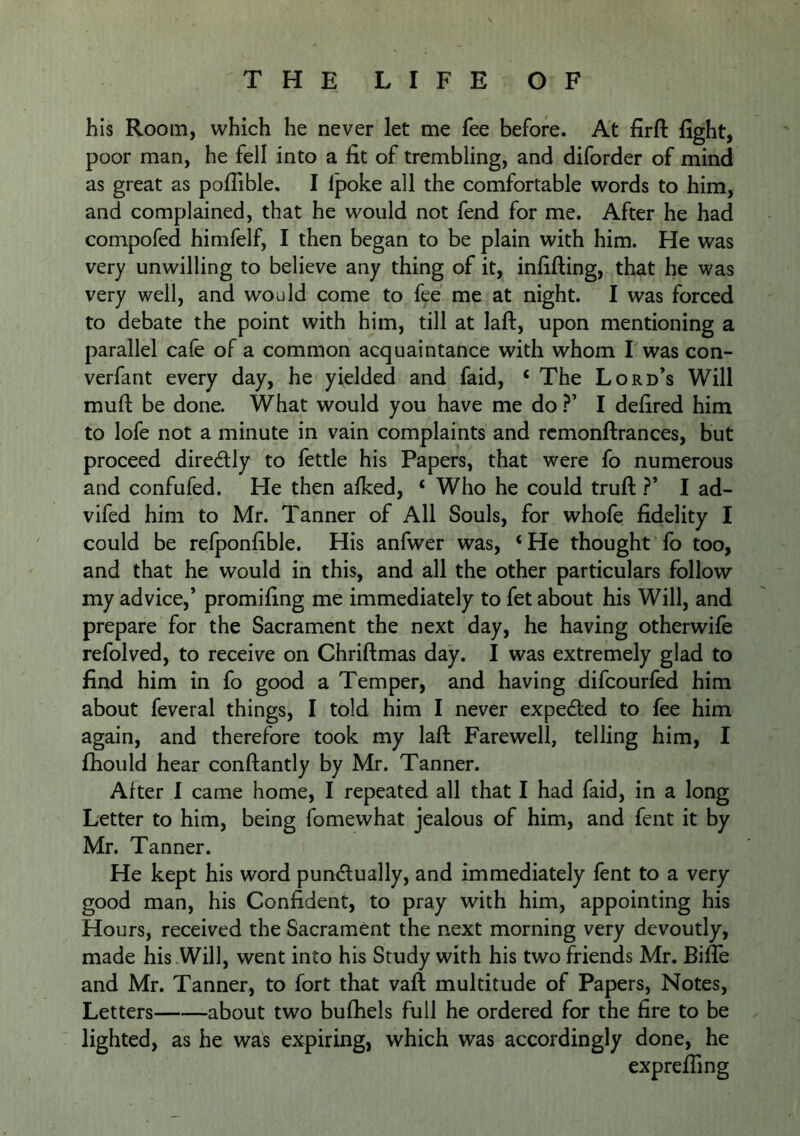 his Room, which he never let me fee before. At firft fight, poor man, he fell into a fit of trembling, and diforder of mind as great as pofTible, I Ipoke all the comfortable words to him, and complained, that he would not fend for me. After he had compofed himfelf, I then began to be plain with him. He was very unwilling to believe any thing of it, infilling, that he was very well, and would come to fee me at night. I was forced to debate the point with him, till at laft, upon mentioning a parallel cafe of a common acquaintance with whom I was con- verfant every day, he yielded and faid, ‘ The Lord’s Will muft be done. What would you have me do ?’ I defired him to lofe not a minute in vain complaints and rcmonftrances, but proceed diredlly to fettle his Papers, that were fo numerous and confufed. He then alked, ‘ Who he could trufl ?’ I ad- vifed him to Mr. Tanner of All Souls, for whofe fidelity I could be refponfible. His anfwer was, ‘He thought fo too, and that he would in this, and all the other particulars follow my advice,’ promifing me immediately to fet about his Will, and prepare for the Sacrament the next day, he having otherwile refolved, to receive on Chriftmas day. I was extremely glad to find him in fo good a Temper, and having difcourfed him about feveral things, I told him I never expelled to fee him again, and therefore took my laft Farewell, telling him, I fhould hear conftantly by Mr. Tanner. After I came home, I repeated all that I had faid, in a long Letter to him, being fomewhat jealous of him, and fent it by Mr. Tanner. He kept his word pundually, and immediately fent to a very- good man, his Confident, to pray with him, appointing his Hours, received the Sacrament the next morning very devoutly, made his Will, went into his Study with his two friends Mr. Bifle and Mr. Tanner, to fort that vaft multitude of Papers, Notes, Letters about two bufhels full he ordered for the fire to be lighted, as he was expiring, which was accordingly done, he expreffing