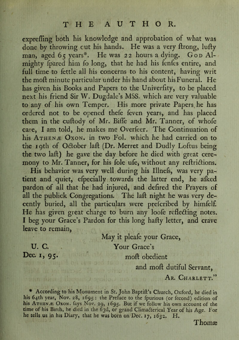exprefling both his knowledge and approbation of what was done by throwing cut his hands. He was a very ftrong, lufty man, aged 65 years^. He was 22 hours a dying. God Al- mighty fpared him fo long, that he had his fenfes entire, and full time to fettle all his concerns to his content, having writ the moft minute particular under his hand about his Funeral. He has given his Books and Papers to the Univerfity, to be placed next his friend Sir W. Dugdale’s MSS. which are very valuable to any of his own Temper. His more private Papers he has ordered not to be opened thefe feven years, and has placed them in the cuftody of Mr. BilTe and Mr. Tanner, of whofe care, I am told, he makes me Overfeer, The Continuation of his Athen^e Oxon. in two Fob which he had carried on to the 19th of OAober lad; (Dr. Merret and Dudly Loftus being the two laft) he gave the day before he died with great cere- mony to Mr. Tanner, for his foie ufe, without any reftridtions. His behavior was very well during his Illnefs, was very pa- tient and quiet, elpecially towards the latter end, he afked pardon of all that he had injured, and defired the Prayers of all the publick Congregations. The laft night he was very de- cently buried, all the particulars were preferibed by himfelf. He has given great charge to burn any loofe refleding notes. I beg your Grace’s Pardon for this long hafty letter, and crave leave to remain, May it pleafe your Grace, U. C. . Your Grace’s Dec. I, 95. moft obedient and moft dutiful Servant, Ar. Charlett.” * According to his Monument in St. John Baptift’s Church, Oxford, he died in his 64th year, Nov. 28, 1695 : the Preface to the fpurious (or fecond) edition of his Athene Oxon. fays Nov. 29, 1695. But if we follow his own account of the time of his Birih, he died in the 63d, or grand Climaderical Year of his Age. For he tells us in his Diary, that he was born on Dec. 17, 1632. H, Thomas