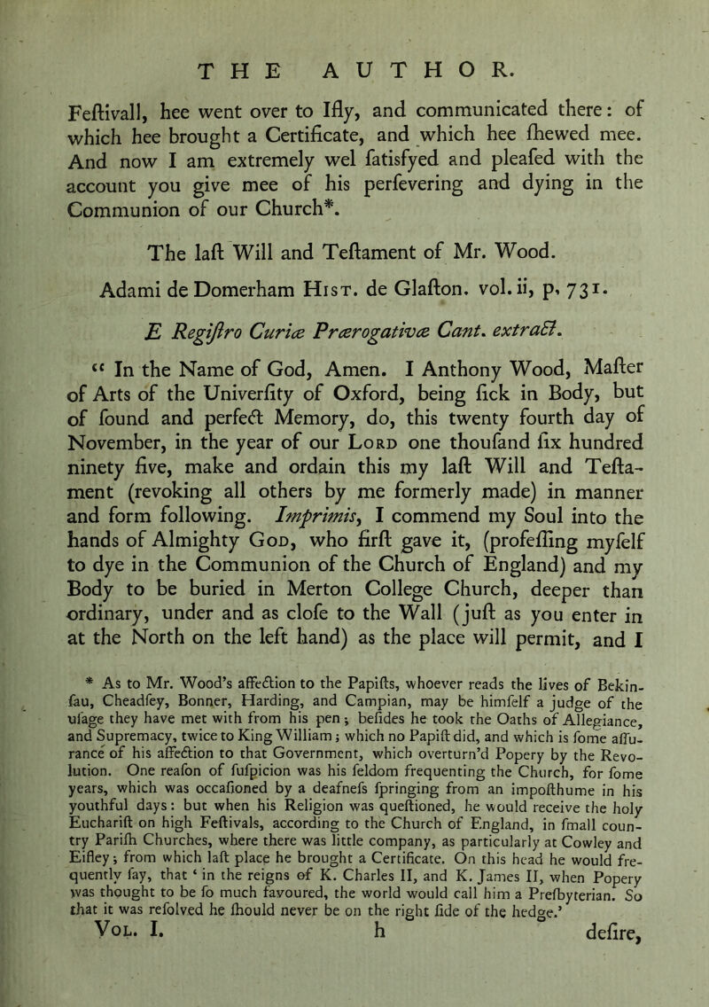 Feftivall, hee went over to Ifly, and communicated there: of which hee brought a Certificate, and which hee fhewed mee. And now I am extremely wel fatisfyed and pleafed with the account you give mee of his perfevering and dying in the Communion of our Church^. The lafl: Will and Teftament of Mr. Wood. Adami deDomerham Hist, de Glafton. vol.ii, p. 731. E> Regifiro Curice PrcerogativcR Cant. extraSi. ‘‘ In the Name of God, Amen. I Anthony Wood, Mafter of Arts of the Univerfity of Oxford, being fick in Body, but of found and perfect Memory, do, this twenty fourth day of November, in the year of our Lord one thoufand fix hundred ninety five, make and ordain this my laft Will and Tefta- ment (revoking all others by me formerly made) in manner and form following. Imprimis^ I commend my Soul into the hands of Almighty God, who firft gave it, (profefling myfelf to dye in the Communion of the Church of England) and my Body to be buried in Merton College Church, deeper than ordinary, under and as clofe to the Wall (juft as you enter in at the North on the left hand) as the place will permit, and I * As to Mr. Wood’s affedtion to the Papifts, whoever reads the lives of Bekin- fau, Cheadfey, Bonner, Harding, and Campian, may be himfelf a judge of the ul'age they have met with from his pen; befides he took the Oaths of Allegiance, and Supremacy, twice to King William j which no Papift did, and which is forne aflu- rance of his affedtion to that Government, which overturn’d Popery by the Revo- lution. One reafon of fufpicion was his feldom frequenting the Church, for fome years, which was occafioned by a deafnefs fpringing from an impofthume in his youthful days: but when his Religion was queftioned, he would receive the holy Eucharift on high Feftivals, according to the Church of England, in fmall coun- try Parifh Churches, where there was little company, as particularly at Cowley and Eifley; from which laft place he brought a Certificate. On this head he would fre- quently fay, that ‘ in the reigns of K. Charles II, and K. James II, when Popery was thought to be fo much favoured, the world would call him a Prefbyterian. So that it was refolved he Ihould never be on the right fide of the hedge.’ VoL* I* h defire,