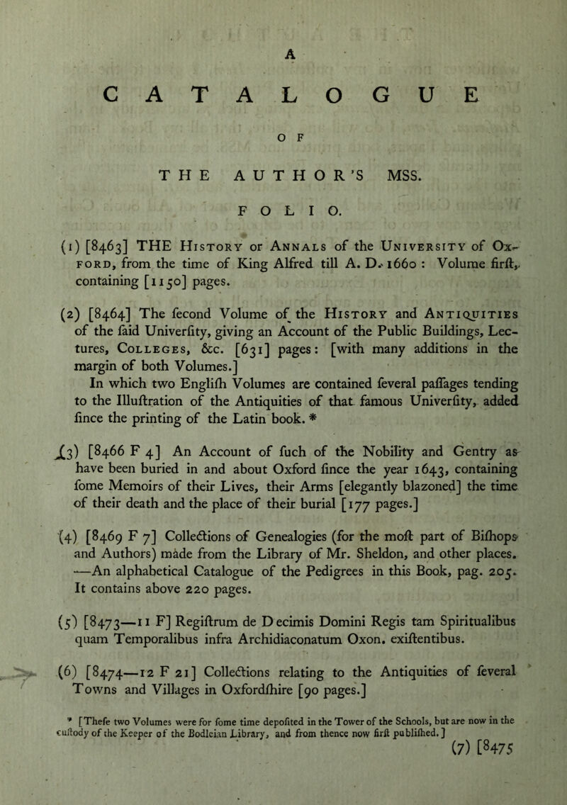 A CATALOGUE O F THE AUTHOR’S MSS. FOLIO. (1) [8463] THE History or Annals of the University of Ox»- FORD, from the time of King Alfred till A. D.'i66o ; Volume firft,. containing [1150] pages. (2) [8464] The fecond Volume of the History and Antiquities of the laid Univerlity, giving an Account of the Public Buildings, Lec- tures, Colleges, &c. [631] pages: [with many additions in the margin of both Volumes.] In which two Englilh Volumes are contained feveral palTages tending to the Illuftration of the Antiquities of that famous Univerlity, added lince the printing of the Latin book. * J^3) [8466 F 4] An Account of fuch of the Nobility and Gentry at have been buried in and about Oxford lince the year 1643, containing fome Memoirs of their Lives, their Arms [elegantly blazoned] the time of their death and the place of their burial [177 pages.] (4) [8469 F 7] Collections of Genealogies (for the moR part of Bilhops- and Authors) made from the Library of Mr. Sheldon, and other places. “—An alphabetical Catalogue of the Pedigrees in this Book, pag. 205. It contains above 220 pages. (5) [^473—Regiltrum de D ecimis Domini Regis tarn Spiritualibus quam Temporalibus infra Archidiaconatum Oxon. exiltentibus. (6) [8474—12 F 21] Collections relating to the Antiquities of feveral Towns and Villages in Oxfordlhire [90 pages.] * [Thefe two Volumes were for fome time depofited in the Tower of the Schools, but are now in the cudody of the Keeper of the Bodleian Library, and from thence now firft publilhed.] (7) [8475