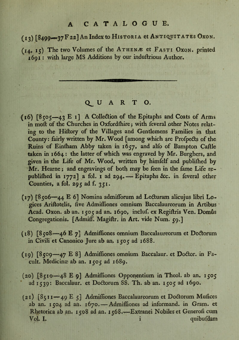 (13) [8499—37F22] An Index to Historia et Antiquitates Oxon. (i4» ^5) The two Volumes of the Athenje et Fasti Oxon. printed 1691: with large MS Additions by our induftrious Author. U A R T O. (16) [8505—43 E i] A Collection of the Epitaphs and Coats of Arms in moft of the Churches in Oxfordthire; with feveral other Notes relat- ing to the Hiftory of the Villages and Gentlemens Families in that County: fairly written by Mr. Wood [among which are ProfpeCts of the Ruins of Einftiam Abby taken in 1657, and alfo of Bampton Caftle taken in 1664: the latter of which was engraved by Mr. Burghers, and given in the Life of Mr. Wood, written by^ himfelf and publifhed by Mr. Hearne; and engravings of both may be feen in the fame Life re- ■ publilhed in 1772] a fol. i ad 294. — Epitaphs &c. in feveral other Counties, a fol. 295 ad f. 351. (17) [8506—44 E 6] Nomina admilTorum ad LeCturam alicujus libri Lo- gices Ariftotelis, five Admiffiones omnium Baccalaureorum in Artibus * Acad. Oxon. ab an. 1505 ad an. 1690, incluf. ex Regiftris Ven. Domus Congregationis. [AdmilT. Magiftr. in Art. vide Num. 59.] (18) [8508—46 E 7] Admiffiones omnium Baccalaureorum et DoCtorum in Civili'et Canonico Jure ab an. 1505 ad 1688. (19) [8509—47 E 8] Admiffiones omnium Baccalaur. et DoCtor. in Fa- cult. Medicinae ab an. 1505 ad 1689. (20) [8510—48 E 9] Admiffiones Opponentium in Theol. ab an. 1505 ad 1539: Baccalaur. et DoClorum SS. Th. ab an. 1505 ad 1690. (21) [8511 — 49 E 5] Admiffiones Baccalaureorum et Dodtorum Mufices ab an. 1504 ad an. 1670. — Admiffiones ad informand. in Gram, et Rhetorica ab an. 1508 ad an. 1568.—Extranei Nobiles et Generofi cum Vol. I. i quibufdam