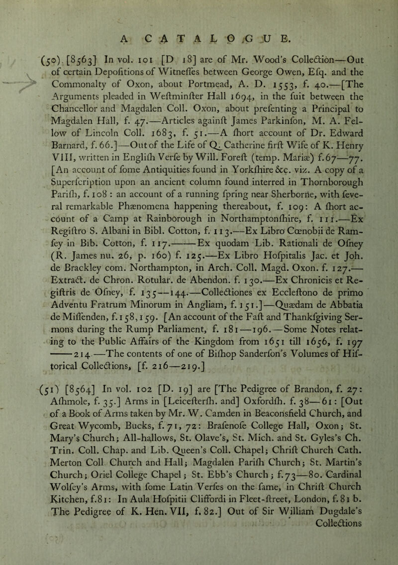 A C A T A L G ;G .U E. (5®)-. [^563] In vol. loi [D 18] are of Mr. Wood’s Colledlion—Gut of certain Depofitions of Witneffes between George Owen, Efq. and the Commonalty of Oxon, about Portmead, A. D. 1553, f. 40.—[The Arguments pleaded in Weftminfter Hall 1694, in the fuit between the Chancellor and Magdalen Coll. Oxon, about prefenting a Principal to Magdalen Hall, f. 47.—-Articles againft James Parkinfon, M. A. Fel- low of Lincoln Coll. 1683, f. 51.—A Ihort account of Dr. Edward Barnard, f. 66.]—Out of the Life of Catherine firft Wife of K. Henry VJII, written in Englifli Verfe by Will. Foreft (temp. Mariae) f.67—^77. [An account of fome Antiquities found in York£hire&c. viz. A copy of a Superfcription upon an ancient column found interred in Thornborough Pariflr, f. 108 : an account of a running fpring near Sherborne, with feve- ral remarkable Phaenomena happening thereabout, f. 109: A fhort ac- count of a Camp at Rainborough in Northampton (hire, f. iii.—Ex Regiftro S. Albani in Bibl. Cotton, f. 113.—Ex Libro Coenobii de Ram- fey in Bib. Cotton, f. 117. Ex quodam Lib. Rationali de Ofney (R. James nu. 26, p. 160) f. 125.—Ex Libro Hofpitalis Jac. et Joh. de Brackley com. Northampton, in Arch. Coll. Magd. Oxon. f. 127.— Extract, de Chron. Rotular. de Abendon. f. 130.—Ex Chronicis et Re- giftris de Ofney, f. 135 — 144.—Colledliones ex Eccleftono de primo Adventu Fratrum Minorum in Angliam, f. 151.]—Quaedam de Abbatia de Miflenden, f. 158,159. [An account of the Fall; and Thankfgiving Ser- mons during the Rump Parliament, f. 181 —196. — Some Notes relat- ing to the Public Affairs of the Kingdom from 1651 till 1656, f. 197 214 —The contents of one of Bifhop Sanderfon’s Volumes of Hif- torical Colledlions, [f. 216—219.] (51) [8564] In vol. 102 [D. 19] are [The Pedigree of Brandon, f. 27: Afhmole, f. 35.] Arms in [Leicefterfh. and] Oxfordfh. f. 38—6i: [Out of a Book of Arms taken by Mr. W. Camden in Beacorisfield Church, and Great Wycomb, Bucks, f. 71, 72: Brafenofe College Hall, Oxonj St. Mary’s Church; All-hallows, St. Olave’s, St. Mich, and St. Gyles’s Ch. Trin. Coll. Chap, and Lib. Queen’s Coll. Chapel; Chrift Church Cath. Merton Coll Church and Hall; Magdalen Parifh Church; St. Martin’s Church; Oriel College Chapel; St. Ebb’s Church; f.73—80. Cardinal Wolfey’s Arms, with fome Latin Verfes on the fame, in Chrifl; Church Kitchen, f.81: In Aula Hofpitii Clifford! in Fleet-ftreet, London, f. 81 b. The Pedigree of K. Hen. VII, f. 82.] Out of Sir William Dugdale’s Collections