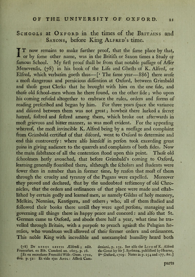 Schools at Oxford in the times of the Britains and Saxons, before King Alfred’s time. IT now remains to make further proof, that the fame place by that, or by fome other name, was in the Britilh or Saxon times a Study of; famous School. My firft proof lhall be from that notable palfage of Aljer Menevenlis, (78) in his book of the Life and Ghefts of K. Alfred, or Elfred, which verbatim goeth thus—[‘ The fame year—886] there arofe a moft dangerous and pernicious dilTention at Oxford, between Grimbald and thofe great Clerks that he brought with him on the one fide, and thofe old fchool-men whom he there found, on the other fide; who upon his coming refufed altogether to embrace the rules, orders and forms of reading prefcribed and begun by him. For three years fpace the variance and difcord between them was not great; howbeit there lurked a fecret hatred, foftred and feflred among them, which broke out afterwards in mofl grievous and bitter manner, as was mofl evident. For the appealing whereof, the mofl invincible K. Alfred being by a meffage and complaint from Grimbald certified of that difcord, went to Oxford to determine and end this controverfy: where alfo himfelf in perfon took exceeding great pains in givmg audience to the quarrels and complaints of both fides. Now the main fubflance of all the contention flood upon this point. Thofe old fchoolmen hotly avouched, that before Grimbald’s coming to Oxford, learning generally flourifhed there, although the fcholars and fludents were fewer then in number than in former time, by reafon that mofl of them through the cruelty and tyranny of the Pagans were expelled. Moreover they proved and declared, that by the undoubted teftimony of old Chro- nicles, that the orders and ordinances of that place were made and eflab- lifhed by certain godly and learned men, as namely Gildas of holy memory, Melkin, Nennius, Kentigern, and others; who, all of them fludied and followed their books there untill they were aged .perfon s, managing and governing all things there in happy peace and concord : and alfo that St. German came to Oxford, and abode there half a year, what time he tra- velled through Britain, with a purpofe to preach againfl the Pelagian he- refies, who wondrous well allowed of their former orders and ordinances. This noble King with incredible and unexampled humility heard both (78) De REBUS GESTis vElfrcdi } edit, deniani, p. 131. See alfo the Life of K, Alfred Francofurt. ex Bib. Camdeni an. 1603, p. 16. the Great by Sir J. Spelmaa, publifhed byHearne, [Et ex recenfione FrancifciWife: Oxon. 1722, 8®* .Oxford, 1709: Notes in p. 154 and 177, &c.] 8vo. p. 52: Et vide ejus Apol: Aflerii Cam- parts