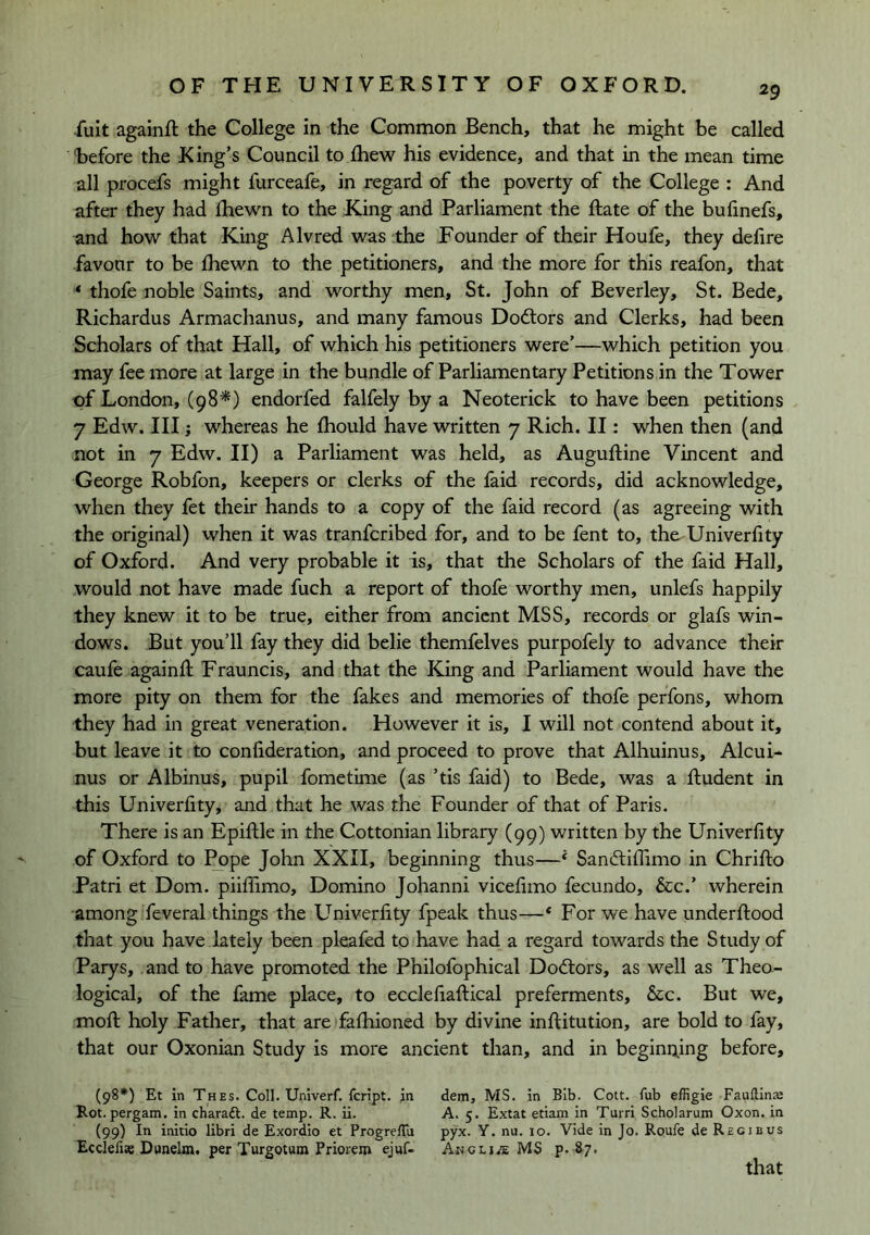 -fuit againft the College in the Common Bench, that he might be called before the King’s Council to fhew his evidence, and that in the mean time all procefs might furceafe, in regard of the poverty of the College : And after they had fhewn to the King and Parliament the Rate of the bufinefs, and how that King Alvred was the Founder of their Houfe, they defire favonr to be Ihewn to the petitioners, and the more for this reafon, that * thofe noble Saints, and worthy men, St. John of Beverley, St. Bede, Richardus Armachanus, and many famous Doctors and Clerks, had been Scholars of that Hall, of which his petitioners were’—which petition you may fee more at large in the bundle of Parliamentary Petitions in the Tower of London, (98^) endorfed falfely by a Neoterick to have been petitions 7 Edw. Ill; whereas he Ihould have written 7 Rich. II: when then (and not in 7 Edw. II) a Parliament was held, as Auguftine Vincent and George Robfon, keepers or clerks of the faid records, did acknowledge, when they fet their hands to a copy of the faid record (as agreeing with the original) when it was tranfcribed for, and to be fent to, the Univerfity of Oxford. And very probable it is, that the Scholars of the faid Hall, would not have made fuch a report of thofe worthy men, unlefs happily they knew it to be true, either from ancient MSS, records or glafs win- dows. But you’ll fay they did belie themfelves purpofely to advance their caufe againR Frauncis, and that the King and Parliament would have the more pity on them for the fakes and memories of thofe perfons, whom they had in great veneration. However it is, I will not contend about it, but leave it to confideration, and proceed to prove that Alhuinus, Alcui- nus or Albinus, pupil fometime (as ’tis faid) to Bede, was a ftudent in this Univerfity, and that he was the Founder of that of Paris. There is an Epiflile in the Cottonian library (99) written by the Univerfity of Oxford to I^pe John XXII, beginning thus—‘ Sandliffimo in Chrifto Patri et Dom. piiflimo, Domino Johanni vicefimo fecundo, 5cc.’ wherein among feveral things the Univerfity fpeak thus—* For we have underflood that you have lately been pleafed to have had a regard towards the Study of Parys, and to have promoted the Philofophical Dodlors, as well as Theo- logical, of the fame place, to ecclefiaflical preferments, See. But we, mofl holy Father, that are fafhioned by divine inflitution, are bold to fay, that our Oxonian Study is more ancient than, and in beginning before, (98*) Et in Thes. Coll. Univerf. feript. in dem, MS. in Bib. Cott, fub effigie Fauftins Rot.pergam. in charaft. de temp. R. ii. A. 5. Extat etiam in Turri Scholarum Oxon. in (99) In initio libri de Exordio et Progreflu pyx. Y. nu. 10. Vide in Jo. Roule de Regjbus Ecclefise Dttnelm. per Turgotum Priorem ejnf- Angli/e MS p. 8^7* that