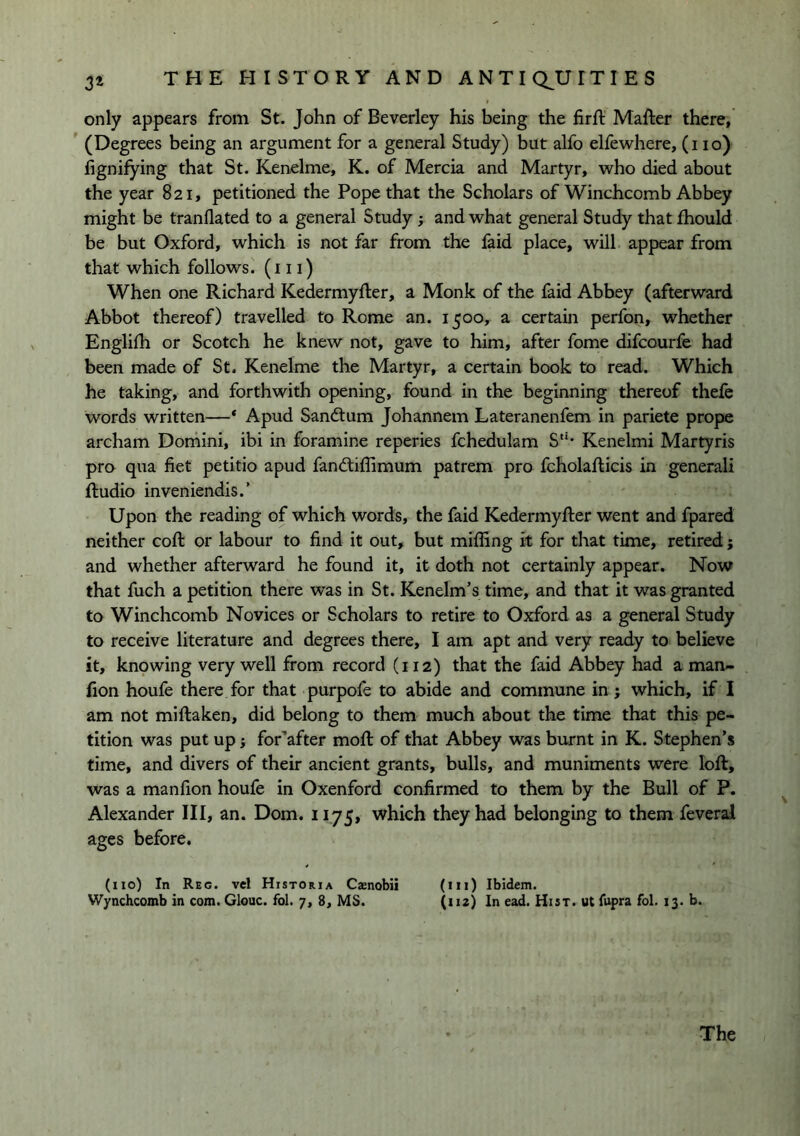 only appears from St. John of Beverley his being the firft Mafter there, ’ (Degrees being an argument for a general Study) but alfo elfewhere, (no) lignifying that St. Kenelme, K. of Mercia and Martyr, who died about the year 821, petitioned the Pope that the Scholars of Winchcomb Abbey might be tranflated to a general Study; and what general Study that fhould be but Oxford, which is not far from the faid place, will appear from that which follows, (in) When one Richard Kedermyfter, a Monk of the faid Abbey (afterward Abbot thereof) travelled to Rome an. 1500, a certain perfon, whether Engliih or Scotch he knew not, gave to him, after fome difcourfe had been made of St. Kenelme the Martyr, a certain book to read. Which he taking, and forthwith opening, found in the beginning thereof thefc words written—* Apud Sandtum Johannem Lateranenfem in pariete prope archam Domini, ibi in foramine reperies fchedulam S*'* Kenelmi Martyris pro qua fiet petitio apud fandtiflimum pattern pro fcholaflicis in generali ftudio inveniendis.’ Upon the reading of which words, the faid Kedermyfter went and fpared neither coft or labour to find it out, but miffing it for that time, retired; and whether afterward he found it, it doth not certainly appear. Now that fuch a petition there was in St. Kenelm’s time, and that it was granted to Winchcomb Novices or Scholars to retire to Oxford as a general Study to receive literature and degrees there, I am apt and very ready to believe it, knowing very well from record (112) that the faid Abbey had a man- fion houfe there for that purpofe to abide and commune in; which, if I am not miftaken, did belong to them much about the time that this pe- tition was put up} for’after mofi: of that Abbey was burnt in K. Stephen’s time, and divers of their ancient grants, bulls, and muniments were loft, was a manfion houfe in Oxenford confirmed to them by the Bull of P. Alexander III, an. Dom. 1175, which they had belonging to them feveral ages before. (no) In Reg. vel Historia Cxnobii (m) Ibidem. Wynchcomb in com. Glouc. fol. 7, 8, MS. (*>2) In ead. Hist, ut fupra fol. 13. b. The