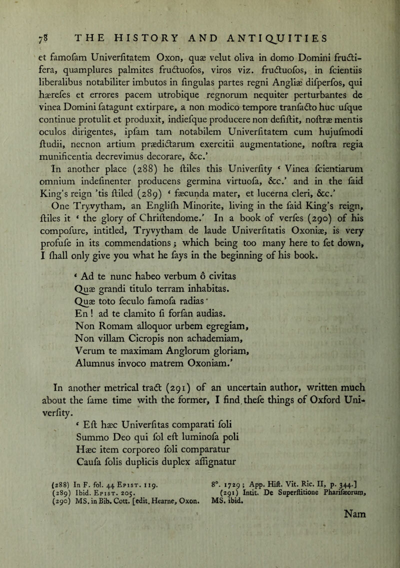 et famofam UniverEtatem Oxon, quae velut oliva in domo Domini frudli- fera, quamplures palmites frudtuofos, viros viz. frudtuofos, in fcientiis liberalibus notabiliter imbutos in Engulas partes regni Angliae difperfos, qui haerefes et errores pacem utrobique regnorum nequiter perturbantes de vinea Domini fatagunt extirpare, a non modico tempore tranfadto hue ufque continue protulit et produxit, indiefque producere non defiftit, noftras mentis oculos dirigentes, ipfam tarn notabilem UniverEtatem cum hujuEnodi Eudii, necnon artium praedidtarum exercitii augmentatione, noftra regia munificentia decrevimus decorare, &c.’ In another place (288) he ftiles this UniverEty * Vinea feientiarum omnium indeEnenter producens germina virtuofa, &c.’ and in the laid King’s reign ’tis ftiled (289) * faecunda mater, et lucerna cleri, &c.’ One Tryvytham, an EngliEi Minorite, living in the faid King’s reign, ftiles it ‘ the glory of Chriftendome.’ In a book of verfes (290) of his compofure, intitled, Tryvytham de laude UniverEtatis Oxoniae, is very profufe in its commendations; which being too many here to fet down, I fliall only give you what he fays in the beginning of his book. ‘ Ad te nunc habeo verbum 6 civitas Quae grandi titulo terram inhabitas. Quae toto feculo famofa radias * En ! ad te clamito E forfan audias. Non Romam alloquor urbem egregiam. Non villam Cicropis non achademiam, Verum te maximam Anglorum gloriam. Alumnus invoco matrem Oxoniam.’ In another metrical tradl (291) of an uncertain author, written much about the fame time with the former, I find.thefe things of Oxford Uni-^ verfity. ‘ Eft haec Univerfitas comparati foli Summo Deo qui fol eft luminofa poli Haec item corporeo foli comparatur Caufa folis duplicis duplex aflignatur (288) In F. fol. 44 Epist. 119. 8°. 1729 ; App. Hift. Vit. RIc. II, p. 344.] (289) Ibid. Epist. 205. (291) Intit. De Superftitione Pharifeorum, (29c) MS.inBib,Cott. [edit.Hearne, Oxon. MS. ibid. Nam