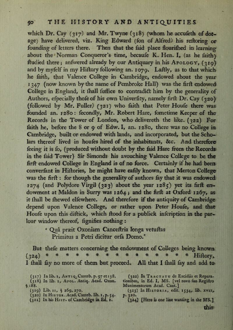 which Dr. Cay (317) and Mr. Twyne C318) (whom he accufeth of dot- age) have delivered, viz. King Edward (fon of Alfred) his reftoring or founding of letters there. Then that the faid place flourifhed in learning about the' Norman Conqueror’s time, becaufe K. Hen. I, (as he faith) ftudied there j anfwered already by our Antiquary in his Apology, (319) and by myfelf in my Hiftory following an. 1079. Laftly, as to that which he faith, that Valence College in Cambridge, endowed about the year 1347 (now known by the name of Pembroke Hall) was the firft endowed College in England, it fhall fuffice to contradift him by the generality of Authors, efpecially thofe of his own Univerfity, namely firft Dr. Cay (320) (followed by Mr. Fuller) (321) who faith that Peter Houfe there was founded an. 1280: fecondly, Mr. Robert Hare, fometime Keeper of the Records in the Tower of London, who delivereth the like. (322) For faith he, before the 8 or 9 of Edw. I, an. 1280, there was no College in Cambridge, built or endowed with lands, and incorporated, but the Scho- lars thereof lived in houfes hired of the inhabitants, &c. And therefore feeing it is fo, (produced without doubt by the faid Hare from the Records in the faid Tower) Sir Simonds his avouching Valence College to be the firft endowed College in England is of no force. Certainly if he had been converfant in Hiftories, he might have eafily known, that Merton College was the firft : for though the generality of authors fay that it was endowed 1274 (and Polydore Virgil (323) about the year 1285) yet its firft en- dowment at Maldon in Surry was 1264; and the firft at Oxford 1267, as it fhall be ftiewed elfewhere. And therefore if the antiquity of Cambridge depend upon Valence College, or rather upon Peter Houfe, and that Houfe upon this diftick, which ftood for a publick infeription in the par- lour window thereof, fignifies nothing : * Qua prasit Oxoniam Canceftria longa vetuftas Primitus a Petri dicitur orfa Domo.* But thefe matters concerning the endowment of Colleges being known (324) Hiftory, I fhall fey no more of them but proceed. All that I fhall fey and add to (317) Inlib.i, ANTiq^Canteb. p.97 eti38. (318) In lib. 1, Apol. Antiq. Acad. Oxon. §188. (319) Lib. II, § 269,270. (320) In Histor. Acad.Canteb. lib. i,p.54. (321) In his Hist, of Cambridge in £d. 1. (322) In TractATU de Excidiis et Repara- tlonibus, in Ed. I, MS. [vel novo fuo Regiftro Munimentorum Acad. Cant.] (323) InHisTORiA, edit. 1534, lib. xvii,. p. 320. (324) [Here is one line wanting in the MS.] this