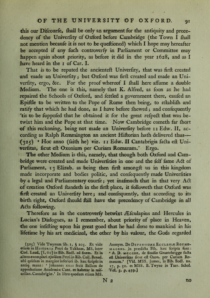 9* this our Difcourfe, fhall be only an argmnent for the antiquity and prece- dency of the Univerfity of Oxford before Cambridge (the Town I fhall not mention becaufe it is not to be queftioned) which I hope may hereafter be accepted if any fuch controverfy in Parliament or Committee may happen again about priority, as before it did in the year 1628, and as I have heard in the i of Car. I, That is to be reputed the ancienteft Univerfity, that was firfl created and made an Univerfity; but Oxford was firfb created and made an Uni- verfity, ergo, &c. For the proof whereof I fhall here affume a double Medium. The one is this, namely that K. Alfred, as foon as he had repaired the Schools of Oxford, and fettled a government there, caufed an Epiftle to be written to the Pope of Rome then being, to eflablifh and ratify that which he had done, as I have before fhewed j and confequently *tis to be fuppofed that he obtained it for the great refpedl that was be- twixt him and the Pope at that time. Now Cambridge cometh far fhort of this reckoning, being not made an Univerfity before ii Edw. II, ac- cording as Ralph Remmington an ancient Hifborian hath delivered thus— (325) ^ Hoc anno (faith he) viz. ii Edw. H Cantabrigia fada efl Uni- verlitas, ficut eft Oxonium per Curiam Romanam.* Ergo. The other Medium is this, namely, that though both Oxford and Cam- bridge were created and made Univerfities in one and the felf fame Ad: of Parliament, 13 Elizab. as being then firft amongft us in this kingdom made incorporate and bodies politic, and confequently made Univerfities by a legal and Parliamentary courfe; yet inafmuch that in tliat very Ad of creation Oxford ftandeth in the firft place, it followeth that Oxford was firft created an Univerfity here; and confequently, that according to its birth right, Oxford fhould flill have the precedency of Cambridge in all Ads following. Therefore as in the controverfy betwixt ^fculapius and Hercules in Lucian’s Dialogues, as I remember, about priority of place in Heaven, the one infifting upon his great good that he had done to mankind in his lifetime by his art medicinal, the other by his valour, the Gods regarded (325) Vide Twynum lib. I, §205. Et vide ctiam in Historia Petri de Yckham, MS, inter Cod. Laud, [I, 61] in Bib. Bodl. ad finem. Et in altero exemplaii ejufdem Petri in Bib. Coll. Bened. ubi quidam in margine inferiori ib. haec fcripfit in antiq. manu: ‘ Johannes xxii fecit Bullam de approbatione Academise Cant, et habetur in mif- cellan.Cantabrigise.’ In libroquodam etiamMS. Anonym. DoDefensione Ecclesi.«Rotho- M A GENS, in praedifta Bib. haec fcripta funt: ‘ A. D. Mcccxx, de Studio Grantebrigge fadla eli Unlverfitas ficut eft Oxon. per Curiam Ro- manam.’ [Vid. MSS. James, in Bib. Bodl. nu. 17, p. 50. et MSS. B. Twyne in Turr. Schol. Vol. 3, p. 439-] N 2 no