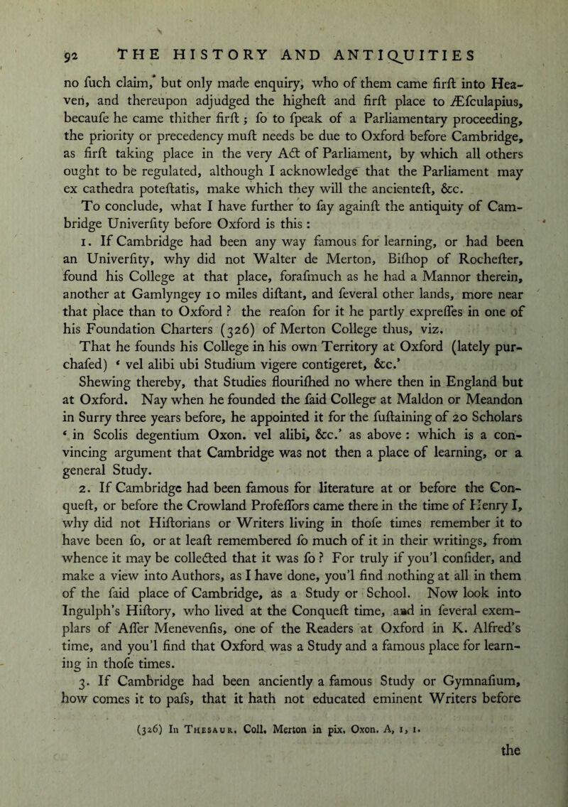 no fuch claim,* but only made enquiry, who of them came firft into Hea- ven, and thereupon adjudged the higheft and firft place to .^fculapius, becaufe he came thither firft; fo to fpeak of a Parliamentary proceeding, the priority or precedency muft needs be due to Oxford before Cambridge, as firft taking place in the very A6t of Parliament, by which all others ought to be regulated, although I acknowledge that the Parliament may ex cathedra poteflatis, make which they will the ancienteft, &c. To conclude, what I have further to fay againft the antiquity of Cam- bridge Univerfity before Oxford is this : 1. If Cambridge had been any way famous for learning, or had been an Univerfity, why did not Walter de Merton, Bifhop of Rochefler, found his College at that place, forafmuch as he had a Manner therein, another at Gamlyngey lo miles diftant, and feveral other lands, more near that place than to Oxford ? the reafon for it he partly exprefles in one of his Foundation Charters (326) of Merton College thus, viz. That he founds his College in his own Territory at Oxford (lately pur- chafed) ‘ vel alibi ubi Studium vigere contigeret, &c.’ Shewing thereby, that Studies flourifhed no where then in England but at Oxford. Nay when he founded the faid College at Maldon or Meandon in Surry three years before, he appointed it for the fuftaining of 20 Scholars ‘ in Scolis degentium Oxon. vel alibi. See/ as above : which is a con- vincing argument that Cambridge was not then a place of learning, or a general Study. 2. If Cambridge had been famous for literature at or before tlie Con- queft, or before the Crowland ProfelTors came there in the time of Henry I, why did not Hiftorians or Writers living in thofe times remember it to have been fo, or at lead: remembered fo much of it in their writings, from whence it may be colledted that it was fo ? For truly if you’l confider, and make a view into Authors, as I have done, you’l find nothing at all in them of the faid place of Cambridge, as a Study or School, Now look into Ingulph’s Hiftory, who lived at the Conquefi: time, aad in feveral exem- plars of Afier Menevenfis, one of the Readers at Oxford in K. Alfred’s time, and you’l find that Oxford was a Study and a famous place for learn- ing in thofe times. 3. If Cambridge had been anciently a famous Study or Gymnafium, how comes it to pafs, that it hath not educated eminent Writers before (326) In Thesaur, Coll, Merton in pix, Oxon. A, i, 1.