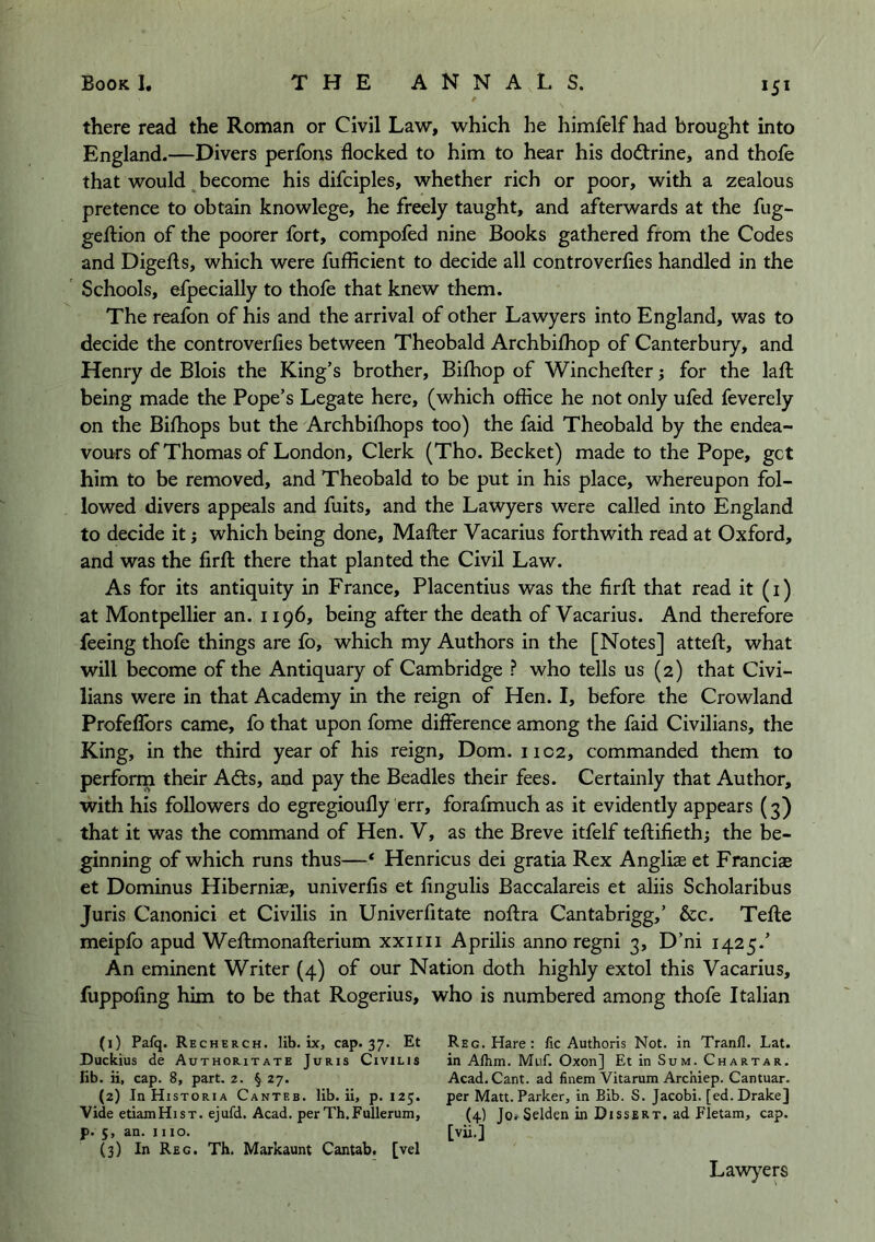 there read the Roman or Civil Law, which he liimfelf had brought into England.—Divers perfons flocked to him to hear his dodtrine, and thofe that would ^become his difciples, whether rich or poor, with a zealous pretence to obtain knowlege, he freely taught, and afterwards at the fug- geftion of the poorer fort, compofed nine Books gathered from the Codes and Digeflis, which were fuflicient to decide all controverfies handled in the Schools, efpecially to thole that knew them. The realbn of his and the arrival of other Lawyers into England, was to decide the controverfies between Theobald Archbilhop of Canterbury, and Henry de Blois the King’s brother, Bilhop of Winchefter; for the lalt being made the Pope’s Legate here, (which office he not only ufed feverely on the Bilhops but the Archbifliops too) the faid Theobald by the endea- vours of Thomas of London, Clerk (Tho. Becket) made to the Pope, get him to be removed, and Theobald to be put in his place, whereupon fol- lowed divers appeals and fuits, and the Lawyers were called into England to decide it; which being done, Mafter Vacarius forthwith read at Oxford, and was the firfl; there that planted the Civil Law. As for its antiquity in France, Placentius was the firfl: that read it (i) at Montpellier an. 1196, being after the death of Vacarius. And therefore feeing thofe things are fo, which my Authors in the [Notes] attefl, what will become of the Antiquary of Cambridge ? who tells us (2) that Civi- lians were in that Academy in the reign of Hen. I, before the Crowland Profefibrs came, fo that upon fome difference among the faid Civilians, the King, in the third year of his reign, Dom. 1102, commanded them to perform their Adis, and pay the Beadles their fees. Certainly that Author, with his followers do egregioufly err, forafmuch as it evidently appears (3) that it was the command of Hen. V, as the Breve itfelf teflifiethj the be- ginning of which runs thus—‘ Henricus dei gratia Rex Angliae et Francise et Dominus Hiberniae, univerfis et fingulis Baccalareis et aliis Scholaribus Juris Canonici et Civilis in Univerfitate noflra Cantabrigg,’ &c. Tefle meipfo apud Weflmonaflerium xxiiii Aprilis anno regni 3, D’ni 1425.’ An eminent Writer (4) of our Nation doth highly extol this Vacarius, fuppofmg him to be that Rogerius, who is numbered among thofe Italian (1) Pafq. Recherch. lib. ix, cap. 37. Et Duckius de Authoritate Juris Civilis fib. ii, cap. 8, part. 2. § 27. (2) In Historia Canteb. lib. ii, p. 125. Vide etiamHiST. ejufd. Acad, per Th.Fullerum, p. 5, an. 1110. (3) In Reg. Th. Markaunt Cantab, [vel Reg. Hare: fic Authoris Not. in Tranfl. Lat. in Alhm. Muf. Oxon] Et in Sum. Chartar. Acad. Cant, ad finem Vitarum Archiep. Cantuar. per Matt. Parker, in Bib. S. Jacobi, [ed. Drake] (4) Jor Sdden in Dissert, ad Fletam, cap. [vii.] Lawyep