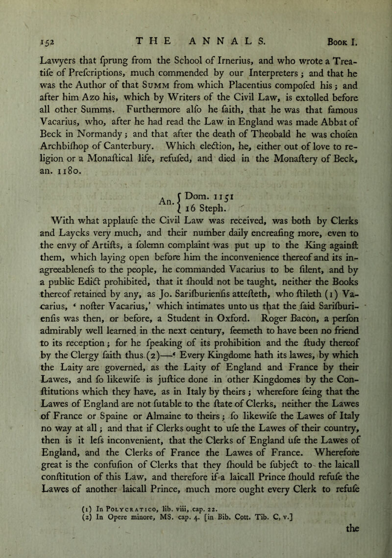 Lawyers that fprung from the School of Irnerius, and who wrote a Trea- tife of Prefcriptions, much commended by our Interpreters ; and that he was the Author of that Summ from which Placentius compofed his; and after him Azo his, which by Writers of the Civil Law, is extolled before all other Summs. Furthermore alfo he faith, that he was that famous Vacarius, who, after he had read the Law in England was made Abbat of Beck in Normandy; and that after the death of Theobald he was chofen Archbilhop of Canterbury. Which eledtion, he, either out of love to re- ligion or a Monaftical life, refufed, and died in the Monaftery of Beck, an. ii8o. X i6 Steph. ^ With what applaufe the Civil Law was received, was both by Clerks and Laycks very much, and their number daily encreafing more, even to the envy of Artifts, a folemn complaint was put up to the King againft them, which laying open before him the inconvenience thereof and its in- agreeablenefs to the people, he commanded Vacarius to be filent, and by a public Edi<fl: prohibited, that it fhould not be taught, neither the Books thereof retained by any, as Jo. Sarifburienfis attefteth, who ftileth (i) Va- carius, * nofter Vacarius,’ which intimates unto us that the faid Sarilburi- enlis was then, or before, a Student in Oxford. Roger Bacon, a perfon admirably well learned in the next century, feemeth to have been no friend to its reception; for he fpeaking of its prohibition and the ftudy thereof by the Clergy faith thus. (2)—* Every Kingdome hath its lawes, by which the Laity are governed, as the Laity of England and France by their Lawes, and fo likewife is juftice done in other Kingdomes by the Con- ftitutions which they have, as in Italy by theirs j wherefore feing that the Lawes of England are not futable to the Rate of Clerks, neither the Lawes of France or Spaine or Almaine to theirs ^ fo likewife the Lawes of Italy no way at all; and that if Clerks ought to ufc the Lawes of their country, then is it lefs inconvenient, that the Clerks of England ufe the Lawes of England, and the Clerks of France the Lawes of France. Wherefore great is the confufion of Clerks that they fhould be fubjedt to the laicall conftitution of this Law, and therefore if a laicall Prince fhould refufe the Lawes of another laicall Prince, much more ought every Clerk to refule (1) In POLYCRATICO, lib. vlu, cap. 22. (2) In Opere minore, MS. cap. 4. [in Bib. Cott. Tib. C, v.] the