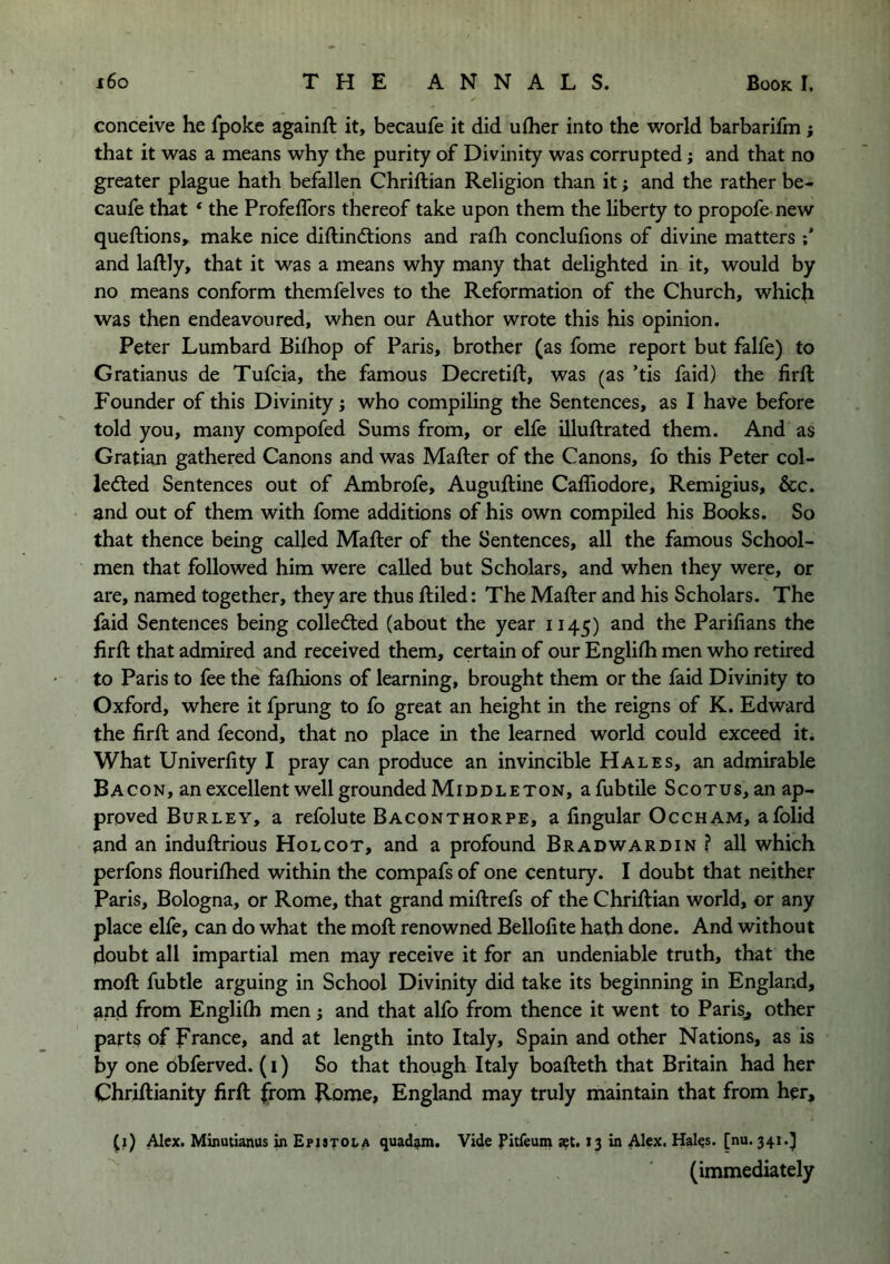 conceive he fpoke againft it, becaufe it did uflier into the world barbarifm j that it was a means why the purity of Divinity was corrupted; and that no greater plague hath befallen Chriftian Religion than it; and the rather be- caufe that ‘ the Profeflbrs thereof take upon them the liberty to propofe new queftions, make nice diftindtions and rafh conclulions of divine matters and laftly, that it was a means why many that delighted in it, would by no means conform themfelves to the Reformation of the Church, which was then endeavoured, when our Author wrote this his opinion. Peter Lumbard Bilhop of Paris, brother (as fome report but falfe) to Gratianus de Tufcia, the famous Decretift, was (as ’tis faid) the firll Founder of this Divinity; who compiling the Sentences, as I have before told you, many compofed Sums from, or elfe illuftrated them. And as Gratian gathered Canons and was Mafter of the Canons, fo this Peter col- iedted Sentences out of Ambrofe, Auguftine Caffiodore, Remigius, &c. and out of them with fome additions of his own compiled his Books. So that thence being called Mafter of the Sentences, all the famous School- men that followed him were called but Scholars, and when they were, or are, named together, they are thus ftiled: The Mafter and his Scholars. The faid Sentences being collected (about the year 1145) and the Parilians the firft that admired and received them, certain of our Englifh men who retired to Paris to fee the faftiions of learning, brought them or the faid Divinity to Oxford, where it fprung to fo great an height in the reigns of K. Edward the firft and fecond, that no place in the learned world could exceed it. What Univerfity I pray can produce an invincible Hales, an admirable Bacon, an excellent well grounded Mi DDL ETON, afubtile Scotus, an ap- proved Burley, a refolute Baconthorpe, a fingular Occham, afolid and an induftrious Holcot, and a profound Bradwardin ? all which perfons flouriftied within the compafs of one century. I doubt that neither Paris, Bologna, or Rome, that grand miftrefs of the Chriftian world, or any place elfe, can do what the moft renowned Bellofite hath done. And without doubt all impartial men may receive it for an undeniable truth, that the moft fubtle arguing in School Divinity did take its beginning in England, and from Engliflj men; and that alfo from thence it went to Parisj other parts of France, and at length into Italy, Spain and other Nations, as is by one obferved. (i) So that though Italy boafteth that Britain had her Chriftianity firft from B-ome, England may truly maintain that from her, (1) Alex. Minutianus m Epistola quad^m. Vide Eitfeum xt. 13 in Alex. Hales, [nu. 341.^ (immediately