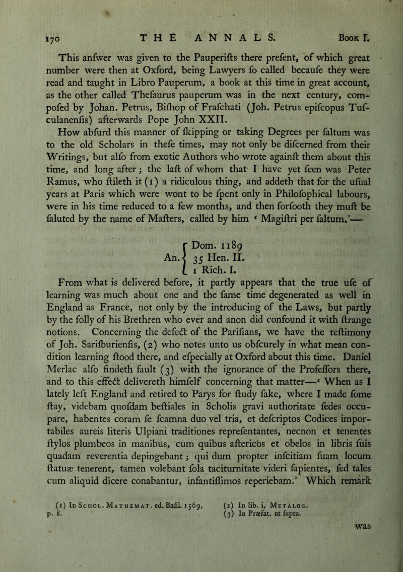 lyo This anfwer was given to the Pauperifts there prefent, of which great • number were then at Oxford, being Law^^ers fo called becaufe they were read and tapght in Libro Pauperum, a book at this time in great account, as the other called Thefaurus pauperum was in the next century, com- pofed by Johan. Petrus, Bilhop of Frafchati (Joh. Petrus epifcopus Tuf- culanenfis) afterwards Pope John XXII. How abfurd this manner of flcipping or taking Degrees per faltum was to the old Scholars in thefe times, may not only be difcerned from their Writings, but alfo from exotic Authors who wrote againft them about this time, and long after; the laft of whom that I have yet feen was Peter Ramus, who ftileth it (i) a ridiculous thing, and addeth that for the ufual years at Paris which were wont to be fpent only in Philofophical labours, were in his time reduced to a few months, and then forfooth they muft be faluted by the name of Mafters, called by him * Magiftri per faltum.’— r Dom. 1189 An.< Hen. II. [ I Rich. I. From what is delivered before, it partly appears that the true ufe of learning was much about one and the fame time degenerated as well in England as France, not only by the introducing of the Laws, but partly by the folly of his Brethren who ever and anon did confound it with ftrange notions. Concerning the defedl of the Parifians, we have the teftimony of Joh. Sarilburienfis, (2) who notes unto us obfcurely m what mean con- dition learning flood there, and efpecially at Oxford about this time. Daniel Merlac alfo findeth fault (3) with the ignorance of the Profeffors there, and to this effedl delivereth himfelf concerning that matter—‘ When as I lately left England and retired to Parys for fludy fake, where I made fome flay, videbam quofdam beftiales in Scholis gravi authoritate fedes occu- pare, habentes coram fe fcamna duo vel tria, et defcriptos Codices impor- tabiles aureis literis Ulpiani traditiones reprefentantes, necnon et tenentes flylos plumbeos in manibus, cum quibus aftericbs et obelos in libris fuis quadam reverentia depingebant; qui dum propter infcitiam fuam locum ftatuje tenerent, tamen volebant fola taciturnitate videri fapientes, fed tales cum aliquid dicere conabantur, infantiflimos reperiebam.’ Which remark (1) In ScHOL. Mathemat. ed.Bafil. 1569, (2) In lib. i, Metalog. p. 8. (3) In Praefat. ut fupra. was