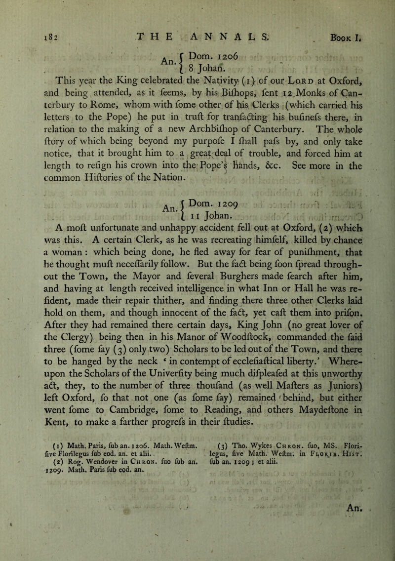 . r Dom. 1206 I 8 Johari. This year the King celebrated the Nativity- ( i) of our Lord at Oxford, and being attended, as it feems, by his Bifhops, fent 12,Monks of Can- terbury to Rome, whom with fome other of his Clerks (which carried his letters to the Pope) he put in truft for tranfad:ing his bufinefs there, in relation to the making of a new Archbilhop of Canterbury. The whole ftory of which being beyond my purpofe I fhall pafs by, and only take notice, that it brought him to a great deal of trouble, and forced him at length to refign his crown into the* Pope’s hands, 6cc. See more in the common Hifliories of the Nation. • •! (II Johan. ' ' , A moft unfortunate and unhappy accident fell out at Oxford, (2) which was this. A certain Clerk, as he was recreating himfelf, killed by chance a woman: which being done, he fled away for fear of punifliment, that he thought mufl: neceflTarily follow. But the fadl being foon fpread through- out the Town, the Mayor and feveral Burghers made fearch after him, and having at length received intelligence in what Inn or Hall he was re- fident, made their repair thither, and finding there three other Clerks laid hold on them, and though innocent of the fa6t, yet cafl: them into prifon. After they had remained there certain days. King John (no great lover of the Clergy) being then in his Manor of Woodftock, commanded the faid three (fome fay (3) only two) Scholars to be led out of the Town, and there to be hanged by the neck ‘ in contempt of ecclefiaftical liberty.’ Where- upon the Scholars of the Univerfity being much difpleafed at this unworthy adt, they, to the number of three thoufand (as well Mafters as Juniors) left Oxford, fo that not one (as fome fay) remained ' behind, but either went fome to Cambridge, fome to Reading, and others Maydeftone in Kent, to make a farther progrefs in their ftudies. (1) Math, Paris, fub an. 1206. Math. Wellm. (3) Tho. Wykes Chron. fuo, MS. Flori- fxve Florilegus fub eod, an. et alii. legus, five Math. Wellm. in Fi,orj b. Hist. (z) Rog. Wendover in Chron. fuo fub an. fub an. 1209 j et alii. 1209. Math. Paris fub eod. an.