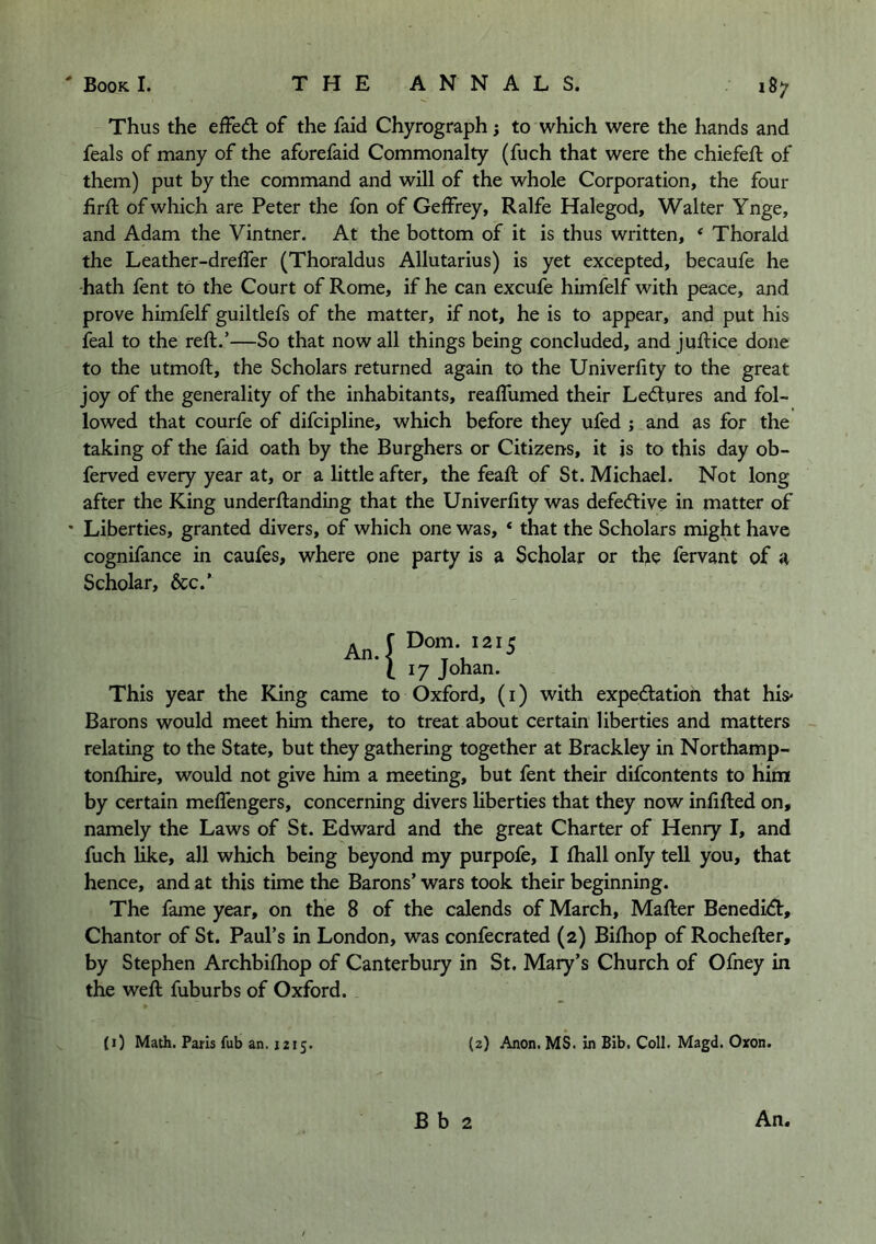 Thus the efFe<5t of the faid Chyrograph; to which were the hands and feals of many of the aforefaid Commonalty (fuch that were the chiefeft of them) put by the command and will of the whole Corporation, the four iirft of which are Peter the fon of Geffrey, Ralfe Halegod, Walter Ynge, and Adam the Vintner. At the bottom of it is thus written, ‘ Thorald the Leather-dreffer (Thoraldus Allutarius) is yet excepted, becaufe he hath fent to the Court of Rome, if he can excufe himfelf with peace, and prove himfelf guiltlefs of the matter, if not, he is to appear, and put his feal to the reft.’—So that now all things being concluded, and juftice done to the utmoft, the Scholars returned again to the Univerlity to the great joy of the generality of the inhabitants, realfumed their Lectures and fol- lowed that courfe of difcipline, which before they ufed ; and as for the taking of the faid oath by the Burghers or Citizens, it is to this day ob- ferved every year at, or a little after, the feaft of St. Michael. Not long after the King underftanding that the Univerlity was defec^tive in matter of • Liberties, granted divers, of which one was, * that the Scholars might have cognifance in caufes, where one party is a 3cholar or the fervant of a Scholar, &c.’ An. !Dom. 1215 i: [7 Johan. This year the King came to Oxford, (i) with expediation that his' Barons would meet him there, to treat about certain liberties and matters relating to the State, but they gathering together at Brackley in Northamp- tonlhire, would not give him a meeting, but fent their difcontents to him by certain melfengers, concerning divers hberties that they now inlifted on, namely the Laws of St. Edward and the great Charter of Henry I, and fuch like, all which being beyond my purpofe, I lhall only tell you, that hence, and at this time the Barons’ wars took their beginning. The fame year, on the 8 of the calends of March, Mailer Benedidl, Chantor of St. Paul’s in London, was confecrated (2) Bilhop of Rocheller, by Stephen Archbilhop of Canterbury in St. Mary’s Church of Ofney in the well fuburbs of Oxford. (0 Math. Paris fub an. 1215. (2) Anon. MS. in Bib. Coll. Magd. Oxon.