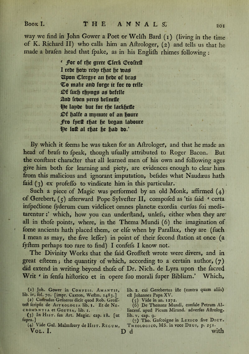 201 way we find in John Gower a Poet or Welfh Bard (i) (living in the time of K. Richard II) who calls him an Aftrologer, (2) and tells us that he made a brafen head that fpake, as in his Englifh rhimes following : ‘ i^or of tf)t grcte Clerk Croftelt I reOe goto reOp tfiat ge toagf tmpon Clergpe an of brass 'Co make anb forge it for to telle £)f fucS tgpng0 a0 befelle j9uti feben pere0 befineffe lapbe but for the lackbelTe iSDf balfe a mpnute of an Soure i^ro fprlf tbat be began laboure I^e loH al that be bab bo.’ By which it feems he was taken for an Aflrologef, and that he made an head of brafs to fpeak, though ufually attributed to Roger Bacon. But the conftant charad:er that all learned men of his own and following ages give him both for learning and piety, are evidences enough to clear him from this malicious and ignorant imputation, befides what Naudaeus hath faid (3) ex profeflb to vindicate him in this particular. Such a piece of Magic was performed by an old Monk, affirmed (4) of Gerebert, (5) afterward Pope Sylvefter II, compofed as ’tis faid * certa infpediione lyderum cum videlicet omnes planetae exordia curfus fui medi- tarenturwhich, how you can underftand, unlefs, either when they are* all in thofe points, where, in the Thema Mundi (6) the imagination of fome ancients hath placed them, or elfe when by Parallax, they are (fuch I mean as may, the five lelTer) in point of their fecond Ration at once (a fyftem perhaps too rare to find) I confefs I know not. The Divinity Works that the faid Groflteft wrote were divers, and in great eftcem; the quantity of which, according to a certain author, (7) did extend in writing beyond thofe of Dr. Nich. de Lyra upon the facred Writ * in fenfu hiflorico et in opere fuo morali fuper Bibliam.’ Which, (1) Joh. Gower in Confess. Amantis, lib. iv, fol. 70. [impr. Caxton, Weftm. 1483,] (2) Coriradus Gefnerus dicit quod Rob. GrolT- teft fcriplit de Astrologia lib. 1. Et de Ne- CROM^VNTIA et Goetia, Hb. I. (3) In Hist, fua Art. Magic, cap. 18. [ut fupra. ] {4) Vide Gul. Malmlbury dc Hist. Regum, VoL. I. lib. 2. cui Gerebertus ifte (contra quam aliis) eft Johannes Papa XV. (5) Vide in an. 1272. (6) De Themate Mundi, confule Petrum Al- liacenf. apud Picum Mirand. adverfus Aftrolog. lib. V, cap. 9. (7) Tho. Galcoigne in Lexico five Dict. Theologico, ms. in voce Deus, p. 251. d with